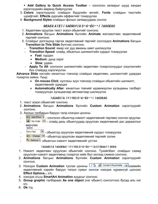  Add Gallery to Quick Access Toolbar – сонгосон загварыг шууд хандах
     хэрэглүүрийн мөрөнд байрлуулах
  3. Colors хэрэглүүрээс слайдын бүрдлийн өнгийг, Fonts слайдын текстийн
     шрифтийг, Effects дүрсийн эффектийг тохируулах
  4. Background Styles слайдын фонын загваруудаас сонгох

                 ÑËÀÉÄ ÁÎËÎÍ ÒÅÊÑÒÝÍÄ ÕªÄªËÃªªÍ ÎÐÓÓËÀÕ
   1. Хөдөлгөөн оруулах текст эсвэл обьектийг сонгоно.
   2. Animations багцын Animations бүлгийн Animate жагсаалтаас хөдөлгөөний
      төрлийг сонгоно.
   5. Слайдыг дэлгэцэнд гаргах хөдөлгөөний төрлийг сонгохдоо Animations багцын
      Transition to This Slide бүлгээс сонгоно.
     - Transition Sound: ямар нэг дуу авианы хамт шилжүүлэх
     - Transition Speed: слайд, обьектын шилжилтийн хурдыг тохируулах
         • Fast: хурдан
         • Medium: дунд зэрэг
         • Slow: удаан
     - Apply To All: сонгосон шилжилтийн хөдөлгөөн тохиргоонуудыг үзүүлэнгийн
        бүх слайдад хэрэгжүүлэх
Advance Slide хэсгийн хяналтын товчоор слайдын хөдөлгөөн, шилжилтийг удирдах
тохиргоо хийнэ. Үүнд:
         • On mouse Click: хулганы зүүн товчоор слайдын обьектийн шилжилт,
            хөдөлгөөнийг удирдах
         • Automatically After: хяналтын товчийг идэвхжүүлэн хугацааны талбарт
            тохируулсан хугацаагаар автоматаар шилжүүлэх
                      ÎÁÜÅÊÒÎÄ ÍÝÌÝËÒ ÕªÄªËÃªªÍ ÎÐÓÓËÀÕ
  1. текст эсвэл обьектийг сонгоно.
  2. Animations багцын Animations бүлгийн Custom Animation хэрэглүүрийг
     сонгоно.
  3. Ажлын талбарын баруун талд нээгдэх цонхны
  -                - сонгосон обьектод нэмэлт хөдөлгөөний төрлөөс сонгож оруулах
  -                 - слайд дахь обьектуудад оруулсан хөдөлгөөний дэс дарааллыг
      өөрчлөх

  -                - обьектод оруулсан хөдөлгөөний хурдыг тохируулах
  -                 - обьектод оруулсан хөдөлгөөний төрлийг солих
  -             - обьектын нэмэлт хөдөлгөөнийг устгах
                ÎÁÜÅÊÒÎÄ ÎÐÓÓËÑÀÍ ÍÝÌÝËÒ ÕªÄªËÃªªÍÄ ÒÎÕÈÐÃÎÎ ÕÈÉÕ
 1. Нэмэлт хөдөлгөөн оруулсан обьектийг сонгоно. Тухайлбал: слайдын схемд
    оруулсан нэмэлт хөдөлгөөнд тохиргоо хийх бол эхлээд схемээ сонгоно.
 2. Animations багцын Animations бүлгийн Custom Animation хэрэглүүрийг
    сонгоно.
 3. Нээгдэх Custom Animation туслах цонхны                              схемийн
    хөдөлгөөний нэрийн баруун талын сумыг сонгож нээгдэх хураангуй цэснээс
    Effect Options... к/с.
 4. нээгдэх х/ц-ы SmartArt Animation хуудсыг сонгоно.
 5. Group graphic талбараас As one object (нэг обьект) сонголтоос бусад аль нэг
    к/с.
 6. Ok т/д.
 