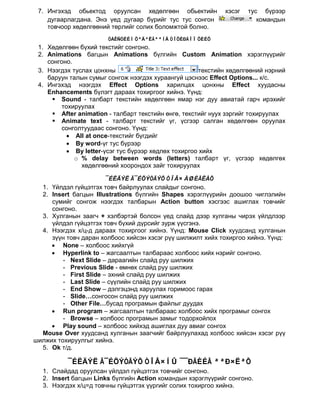 7. Ингэхэд обьектод оруулсан хөдөлгөөн обьектийн            хэсэг   тус бүрээр
    дугаарлагдана. Энэ үед дугаар бүрийг тус тус сонгон                 командын
    товчоор хөдөлгөөний төрлийг солих боломжтой болно.
                       ÒÅÊÑÒÈÉÍ ÕªÄªËÃªªÍÄ ÒÎÕÈÐÃÎÎ ÕÈÉÕ
 1. Хөдөлгөөн бүхий текстийг сонгоно.
 2. Animations багцын Animations бүлгийн Custom Animation хэрэглүүрийг
    сонгоно.
 3. Нээгдэх туслах цонхны                             текстийн хөдөлгөөний нэрний
    баруун талын сумыг сонгож нээгдэх хураангуй цэснээс Effect Options... к/с.
 4. Ингэхэд нээгдэх Effect Options харилцах цонхны Effect хуудасны
    Enhancements бүлэгт дараах тохиргоог хийнэ. Үүнд:
      Sound - талбарт текстийн хөдөлгөөн ямар нэг дуу авиатай гарч ирэхийг
        тохируулах
      After animation - талбарт текстийн өнгө, текстийг нуух зэргийг тохируулах
      Animate text - талбарт текстийг үг, үсгээр салган хөдөлгөөн оруулах
        сонголтуудаас сонгоно. Үүнд:
          • All at once-текстийг бүгдийг
          • By word-үг тус бүрээр
          • By letter-үсэг тус бүрээр хөдлөх тохиргоо хийх
             o % delay between words (letters) талбарт үг, үсгээр хөдөлгөх
               хөдөлгөөний хоорондох зайг тохируулах

                      ¯ÉËÄÝË Ã¯ÉÖÝÒÃÝÕ ÒÎÂ× ÀØÈÃËÀÕ
  1. Үйлдэл гүйцэтгэх товч байрлуулах слайдыг сонгоно.
  2. Insert багцын Illustrations бүлгийн Shapes хэрэглүүрийн доошоо чиглэлийн
     сумийг сонгож нээгдэх талбарын Action button хэсгээс ашиглах товчийг
     сонгоно.
  3. Хулганын заагч + хэлбэртэй болсон үед слайд дээр хулганы чирэх үйлдлээр
     үйлдэл гүйцэтгэх товч бүхий дүрсийг зурж үүсгэнэ.
  4. Нээгдэх х/ц-д дараах тохиргоог хийнэ. Үүнд: Mouse Click хуудсанд хулганын
     зүүн товч даран холбоос хийсэн хэсэг рүү шилжилт хийх тохиргоо хийнэ. Үүнд:
     • None – холбоос хийхгүй
     • Hyperlink to – жагсаалтын талбараас холбоос хийх нэрийг сонгоно.
         - Next Slide – дараагийн слайд руу шилжих
         - Previous Slide - өмнөх слайд руу шилжих
         - First Slide – эхний слайд руу шилжих
         - Last Slide – сүүлийн слайд руу шилжих
         - End Show – дэлгэцэнд харуулах горимоос гарах
         - Slide…сонгосон слайд руу шилжих
         - Other File…бусад програмын файлыг дуудах
     • Run program – жагсаалтын талбараас холбоос хийх програмыг сонгох
         - Browse – холбоос програмын замыг тодорхойлох
     • Play sound – холбоос хийхэд ашиглах дуу авиаг сонгох
  Mouse Over хуудсанд хулганын заагчийг байрлуулахад холбоос хийсэн хэсэг рүү
шилжих тохируулгыг хийнэ.
  5. Ok т/д.

          ¯ÉËÄÝË Ã¯ÉÖÝÒÃÝÕ ÒÎÂ×ÍÛ ¯¯ÐÃÈÉÃ ªªÐ×ËªÕ
  1. Слайдад оруулсан үйлдэл гүйцэтгэх товчийг сонгоно.
  2. Insert багцын Links бүлгийн Action командын хэрэглүүрийг сонгоно.
  3. Нээгдэх х/ц=д товчны гүйцэтгэх үүргийг солих тохиргоо хийнэ.
 