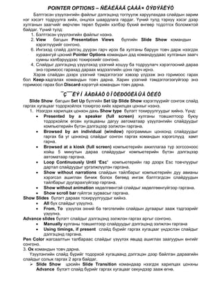 POINTER OPTIONS – ÑËÀÉÄÀÄ ÇÀÀÃ× ÕÝÐÝÃËÝÕ
     Бэлтгэсэн үзүүлэнгийн файлыг дэлгэцэнд тоглуулж харуулахдаа слайдын зарим
нэг хэсэгт тодруулга хийх, онцлох шаардлага гардаг. Үүний тулд тэрхүү хэсэг дээр
хулганын заагчийг өөрчлөн төрөл бүрийн хэлбэр бүхий өнгөөр тодотгох боломжтой
байдаг. Үүний тулд:
    1. Бэлтгэсэн үзүүлэнгийн файлыг нээнэ.
    2. View    багцын Presentation Views      бүлгийн Slide Show командын
       хэрэглүүрийг сонгоно.
    6. Ингэхэд слайд дэлгэц дүүрэн гарч ирэх ба хулганы баруун товч дарж нээгдэх
       хураангуй цэсний Pointer Options командын дэд командуудаас хулганын заагч
       сумны хэлбэрүүдээс тохирохийг сонгоно.
    4. Слайдыг дэлгэцэнд үзүүлэхэд үзэгний хошуу ба тодруулагч хэрэглэсний дараа
       энэ горимоос гарахад дараах мэдээллийн цонх гарч ирнэ.
     Хэрэв слайдан дээрх үзэгний тэмдэглэгээг хэвээр үлдээж энэ горимоос гарах
бол Keep-хадгалах командын товч дарна. Харин үзэгний тэмдэглэгээгүйгээр энэ
горимоос гарах бол Discard-хэрэггүй командын товч дарна.

                 ¯Ç¯¯ËÝÍ ÃÀÐÃÀÕ ÒÎÕÈÐÓÓËÃÛÃ ÕÈÉÕ
   Slide Show багцын Set Up бүлгийн Set Up Slide Show хэрэглүүрийг сонгож слайд
гаргах хугацааг тодорхойлох тохиргоо хийх харилцах цонхыг нээнэ.
   1. Нээгдэх харилцах цонхон дахь Show type бүлэгт тохируулгуудыг хийнэ. Үүнд:
       • Presented by a speaker (full screen) хулганы товшилтоор буюу
          тодорхойлж өгсөн хугацааны дагуу автоматаар үзүүлэнгийн слайдуудыг
          компьютерийн бүтэн дэлгэцээр ээлжлэн гаргана.
       • Browsed by an individual (window) программын цонхонд слайдуудыг
          гаргах ба уг цонхонд слайдыг сонгон гаргах командын хэрэгслүүд хамт
          гарна.
       • Browsed at a kiosk (full screen) компьютерийн ажиллагаа түр зогссоноос
          хойш 5 минутын дараа слайдуудыг компьютерийн бүтэн дэлгэцээр
          автоматаар гаргана.
       • Loop Continuously Until ‘Esc’ компьютерийн гар дээрх Esc товчлуурыг
          дартал слайдуудыг үргэлжлүүлэн гаргана.
       • Show without narrations слайдын тайлбарыг компьютерийн дуу авианы
          хэрэгсэл ашиглан бичиж болох бөгөөд ингэж бэлтгэгдсэн слайдуудын
          тайлбарыг дуугарахгүйгээр гаргана.
       • Show without animation хөдөлгөөнтэй слайдыг хөдөлгөөнгүйгээр гаргана.
       • Show scroll bar гүйлгэх зурвасыг гаргана.
Show Slides бүлэгт дараах тохируулгуудыг хийнэ.
       • All бүх слайдыг үзүүлнэ.
       • From, To үзүүлэх эхний ба төгсгөлийн слайдын дугаарыг зааж тэдгээрийг
          үзүүлнэ.
Advance slides бүлэгт слайдыг дэлгэцэнд ээлжлэн гаргах аргыг сонгоно.
       • Manually хулганы товшилтоор слайдуудыг дэлгэцэнд ээлжлэн гаргана
       • Using timings, if present слайд бүрийг гаргах хугацааг үндэслэн слайдыг
          дэлгэцэнд гаргана.
Pen Color жагсаалтын талбараас слайдыг үзүүлэх явцад ашиглах заагуурын өнгийг
сонгоно.
3. Ок командын товч дарна.
   Үзүүлэнгийн слайд бүрийг тодорхой хугацаанд дэлгэцэн дээр байлган дараагийн
слайдыг сольж гаргах 2 арга байдаг.
    Slide Show цэсийн Slide Transition командаар нээгдэх харилцах цонхны
       Advance бүлэгт слайд бүрийг гаргах хугацааг секундээр зааж өгнө.
 