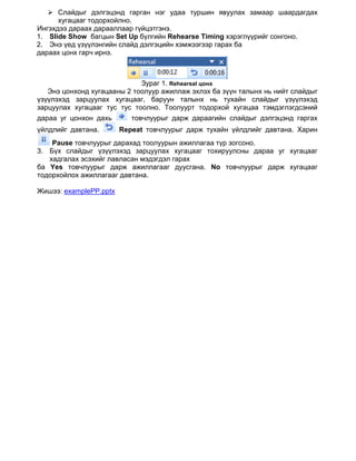  Слайдыг дэлгэцэнд гарган нэг удаа туршин явуулах замаар шаардагдах
      хугацааг тодорхойлно.
Ингэхдээ дараах дарааллаар гүйцэтгэнэ.
1. Slide Show багцын Set Up бүлгийн Rehearse Timing хэрэглүүрийг сонгоно.
2. Энэ үед үзүүлэнгийн слайд дэлгэцийн хэмжээгээр гарах ба
дараах цонх гарч ирнэ.



                             Зураг 1. Rehearsal цонх
   Энэ цонхонд хугацааны 2 тоолуур ажиллаж эхлэх ба зүүн талынх нь нийт слайдыг
үзүүлэхэд зарцуулах хугацааг, баруун талынх нь тухайн слайдыг үзүүлэхэд
зарцуулах хугацааг тус тус тоолно. Тоолуурт тодорхой хугацаа тэмдэглэгдсэний
дараа уг цонхон дахь       товчлуурыг дарж дараагийн слайдыг дэлгэцэнд гаргах
үйлдлийг давтана.       Repeat товчлуурыг дарж тухайн үйлдлийг давтана. Харин
    Pause товчлуурыг дарахад тоолуурын ажиллагаа түр зогсоно.
3. Бүх слайдыг үзүүлэхэд зарцуулах хугацааг тохируулсны дараа уг хугацааг
   хадгалах эсэхийг лавласан мэдэгдэл гарах
ба Yes товчлуурыг дарж ажиллагааг дуусгана. No товчлуурыг дарж хугацааг
тодорхойлох ажиллагааг давтана.

Жишээ: examplePP.pptx
 
