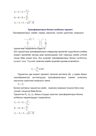 U1H
 Z 0 = Z1 + Z C ≈
                     I0
                    P0
 R0 = R1 + RC ≈          ;
                    I 02
 X 0 = X 1 + X C ≈ Z 02 − R02


                        Òðàíñôîðìàòîðûí áîãèíî õîëáîîíû òóðøèëò
Òðàíñôîðìàòîðûí õýâèéí ãîðèìä õàðãàëçàõ ò¿¿íèé öàõèëãààí àëäàãäëûã




òóðøèëòààð òîäîðõîéëíî (Çóðàã 4).
Ýíý òóðøèëòàíä òðàíñôîðìàòîðûí õî¸ðäóãààð îðîîìãèéã øóóä áîãèíî õîëáîæ,
àíõäàã÷ îðîîìãèéí çàëãóóð äýýð îðîîìãóóäààð ã¿éõ ã¿éäë¿¿ä õýâèéí óòãàòàé
òýíö¿¿ áàéõ õ¿÷äýë ºãíº. Ýíý õ¿÷äëèéã òðàíñôîðìàòîðûí áîãèíî õîëáîîíû
õ¿÷äýë ãýíý. Ò¿¿íèéã èõýâ÷ëýí õýâèéí õ¿÷äëèéí õóóëèàð èëýðõèéëíý


                                    Us
                             Uþ =       • 100 ٪
                                    V1H
     Òóðøèëòûí ¿ºä àíõäàã÷ îðîîìîãò çàëãàñàí âàòòìåòð (áó ó ãóðâàí Ôàçûí
òðàíñôîðìàòîðò                âàòòìåòðóóä)        òðàíñôîðìàòîðûí   õýâèéí   à÷ààëàëä
õàðãàëçàõ öàõèëãààí àëäàãäëûã çààíà.
      P =P
       σ  η

Áîãèíî çàëãààíû òóðøèëòûí ¿ºèéí ñîðîíçîí àëäàãäàë º÷¿¿õýí áàãà ó÷èð
ò¿¿íèéã òîîöîõã¿é áàéæ áîëíî.
Òóðøèëòûí P6, U6, U1h Ôàçûí óòãóóäûã àøèãëàí òðàíñôîðìàòîðûí áîãèíî
õîëáîîíû ïàðàìåòðóóäûã òîäîðõîéëíî.
                     U
 Zσ = Z 1 + Z 2 =       ;
                    U1H
                    Pσ
 Rσ = R1 + R2 =        ;
                    Iσ
 X σ = X 1 + X 2 = Zσ − Rσ
                    2    2
 
