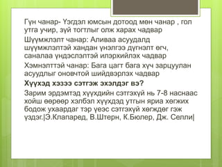 Гүн чанар- Үэгдэл юмсын дотоод мөн чанар , гол
утга учир, зүй тогтлыг олж харах чадвар
Шүүмжлэлт чанар: Аливаа асуудалд
шүүмжлэлтэй хандан үнэлгээ дүгнэлт өгч,
саналаа үндэслэлтэй илэрхийлэх чадвар
Хэмнэлттэй чанар: Бага цагт бага хүч зарцуулан
асуудлыг оновчтой шийдвэрлэх чадвар
Хүүхэд хэзээ сэтгэж эхэлдэг вэ?
Зарим эрдэмтэд хүүхдийн сэтгэхүй нь 7-8 наснаас
хойш өөрөөр хэлбэл хүүхдэд утгын яриа хөгжих
бодож ухаардаг тэр үеэс сэтгэхүй хөгждөг гэж
үздэг.|Э.Клапаред, В.Штерн, К.Бюлер, Дж. Селли|
 
