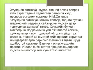 Хүүхдийн сэтгэхүйн хүрээ, тэдний алхах авирах
гүйх зэрэг тэдний хөдөлгөөн сайжирч хэлд
орсноор өргөжиж хөгжинө. И.М.Сеченов
“Хүүхдийн сэтгэхүйн анхны хэлбэр, тэдний булчин
шөрмөсний мэдрэмж сайжирсны үндсэн дээр
тулгуурлаж хөгждөг” гэжээ. Хүүхдийн булчин
махбодийн мэдрэмжийн үйл ажиллагаа хөгжиж,
хүүхэд ямар нэгэн тодорхой үйлдэл гүйцэтгэж
эхлэх нь тэдний эд юмстай хийх практик зорилтыг
шийдвэрлэх арга барилыг эзэмших явцтай шууд
холбоотой хөгжинө. Балчир насны хүүхдийн
практик үйлдэл хийж сэтгэх процесс нь дараах
үндсэн онцлогоор том хүнийхээс ялгаатай.
 