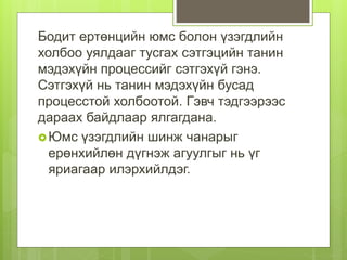 Бодит ертөнцийн юмс болон үзэгдлийн
холбоо уялдааг тусгах сэтгэцийн танин
мэдэхүйн процессийг сэтгэхүй гэнэ.
Сэтгэхүй нь танин мэдэхүйн бусад
процесстой холбоотой. Гэвч тэдгээрээс
дараах байдлаар ялгагдана.
Юмс үзэгдлийн шинж чанарыг
ерөнхийлөн дүгнэж агуулгыг нь үг
яриагаар илэрхийлдэг.
 