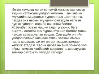 Ингэж хүүхдэд логик сэтгэхүй хөгжиж эхэлснээр
тэдний сэтгэхүйн үйлдэл хөгжинө. Гэвч энэ нь
хүүхдийн амьдралын туршлагаас шалтгаална.
Гэхдээ энэ насны хүүхдийн сэтгэхүйн нэгтгэн
дүгнэх үйлдэл, өөрийн шинжтэй байдаг.
Ж:Бөмбөг, эсвэл машин гэдэг үгээрих, бага
өнгөтэй өнгөгүй янз бүрийн бүхийл бөмбөг маши
нуудыг хамааруулан ярьдаг. Сэтгэхүйн энгийн
үйлдэл балчир наснаас эхлэн зөвхөн юмсын
гадна харагдах ши нж ялгааг мэдрэх замаар
хөгжиж эхэлдэг. Харин дараа нь өнгө хэмжээ хол
ойрын юмсын хэлбэрийг хооронд нь харьцуулах
замаар сэтгэхүйн үйлдэл хөгждөг.
 