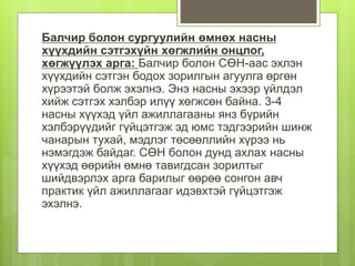 Балчир болон сургуулийн өмнөх насны
хүүхдийн сэтгэхүйн хөгжлийн онцлог,
хөгжүүлэх арга: Балчир болон СӨН-аас эхлэн
хүүхдийн сэтгэн бодох зорилгын агуулга өргөн
хүрээтэй болж эхэлнэ. Энэ насны эхээр үйлдэл
хийж сэтгэх хэлбэр илүү хөгжсөн байна. 3-4
насны хүүхэд үйл ажиллагааны янз бүрийн
хэлбэрүүдийг гүйцэтгэж эд юмс тэдгээрийн шинж
чанарын тухай, мэдлэг төсөөллийн хүрээ нь
нэмэгдэж байдаг. СӨН болон дунд ахлах насны
хүүхэд өөрийн өмнө тавигдсан зорилтыг
шийдвэрлэх арга барилыг өөрөө сонгон авч
практик үйл ажиллагааг идэвхтэй гүйцэтгэж
эхэлнэ.
 