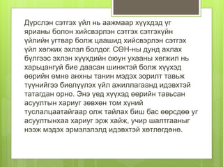 Дүрслэн сэтгэх үйл нь аажмаар хүүхдэд үг
ярианы болон хийсвэрлэн сэтгэх сэтгэхүйн
үйлийн угтвар болж цаашид хийсвэрлэн сэтгэх
үйл хөгжих эхлэл болдог. СӨН-ны дунд ахлах
бүлгээс эхлэн хүүхдийн оюун ухааны хөгжил нь
харьцангуй бие даасан шинжтэй болж хүүхэд
өөрийн өмнө анхны танин мэдэх зорилт тавьж
түүнийгээ биелүүлэх үйл ажиллагаанд идэвхтэй
татагдан орно. Энэ үед хүүхэд өөрийн тавьсан
асуултын хариуг зөвхөн том хүний
туслалцаатайгаар олж тайлах биш бас өөрсдөө уг
асуултынхаа хариуг эрж хайж, учир шалтгааныг
нээж мэдэх эрмэлзлэлд идэвхтэй хөтлөгдөнө.
 