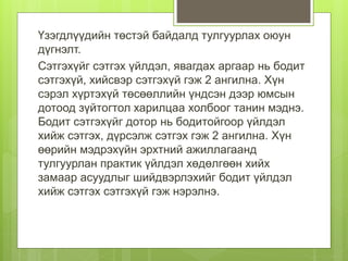 Үзэгдлүүдийн төстэй байдалд тулгуурлах оюун
дүгнэлт.
Сэтгэхүйг сэтгэх үйлдэл, явагдах аргаар нь бодит
сэтгэхүй, хийсвэр сэтгэхүй гэж 2 ангилна. Хүн
сэрэл хүртэхүй төсөөллийн үндсэн дээр юмсын
дотоод зүйтогтол харилцаа холбоог танин мэднэ.
Бодит сэтгэхүйг дотор нь бодитойгоор үйлдэл
хийж сэтгэх, дүрсэлж сэтгэх гэж 2 ангилна. Хүн
өөрийн мэдрэхүйн эрхтний ажиллагаанд
тулгуурлан практик үйлдэл хөдөлгөөн хийх
замаар асуудлыг шийдвэрлэхийг бодит үйлдэл
хийж сэтгэх сэтгэхүй гэж нэрэлнэ.
 