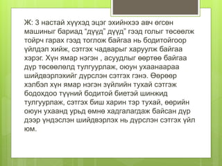 Ж: 3 настай хүүхэд эцэг эхийнхээ авч өгсөн
машиныг бариад “дүүд” дүүд” гээд голыг төсөөлж
тойрч гарах гээд тоглож байгаа нь бодитойгоор
үйлдэл хийж, сэтгэх чадварыг харуулж байгаа
хэрэг. Хүн ямар нэгэн , асуудлыг өөртөө байгаа
дүр төсөөлөлд тулгуурлаж, оюун ухаанаараа
шийдвэрлэхийг дүрслэн сэтгэх гэнэ. Өөрөөр
хэлбэл хүн ямар нэгэн зүйлийн тухай сэтгэж
бодохдоо түүний бодитой биетэй шинжид
тулгуурлаж, сэтгэх биш харин тэр тухай, өөрийн
оюун ухаанд урьд өмнө хадгалагдаж байсан дүр
дээр үндэслэн шийдвэрлэх нь дүрслэн сэтгэх үйл
юм.
 