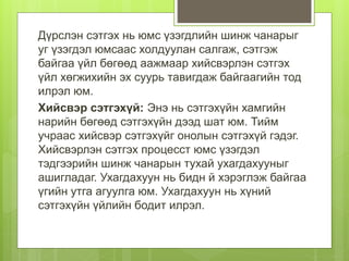 Дүрслэн сэтгэх нь юмс үзэгдлийн шинж чанарыг
уг үзэгдэл юмсаас холдуулан салгаж, сэтгэж
байгаа үйл бөгөөд аажмаар хийсвэрлэн сэтгэх
үйл хөгжихийн эх суурь тавигдаж байгаагийн тод
илрэл юм.
Хийсвэр сэтгэхүй: Энэ нь сэтгэхүйн хамгийн
нарийн бөгөөд сэтгэхүйн дээд шат юм. Тийм
учраас хийсвэр сэтгэхүйг онолын сэтгэхүй гэдэг.
Хийсвэрлэн сэтгэх процесст юмс үзэгдэл
тэдгээрийн шинж чанарын тухай ухагдахууныг
ашигладаг. Ухагдахуун нь бидн й хэрэглэж байгаа
үгийн утга агуулга юм. Ухагдахуун нь хүний
сэтгэхүйн үйлийн бодит илрэл.
 