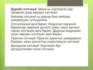 Дүрийн сэтгэхүй: Өмнө нь хүртэгдсэн дүр
төсөөлөл дээр явагдах сэтгэхүй.
Хийсвэр сэтгэхүй нь дүрээр биш хийсвэр
ухагдахуунд тулгуурлана.
Сэтгэлгээний арга барил: Индуктив тодорхой
баримтаас ерөнхий дүгнэлт хийж, оюун дүгнэлт
гаргах сэтгэхүйн арга барил. Дедукци индукцийн
эсрэг явагдах сэтгэхүйн арга барил.
Практик сэтгэхүй: Практик зорилтыг шийдвэрлэх
бодомж, оюун дүгнэлтэд үндэслэгдсэн сэтгэхүй
Дискурсив сэтгэхүй: Хүртэхүйн бус
эргэцүүлэлийн логик сэтгэхүй
 