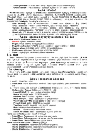 -   Show gridlines – ìºð áà áàãàíûí õýìæýýñ á¿õèé òîðûã õàðóóëàõ ýñýõ
    -   Gridline color - ìºð áà áàãàíûí õýìæýýñ á¿õèé òîðíû ºíãèéã ººð÷ëºõ
                                  Àæëûí õóóäàñ
   Workbook-àæëûí äýâòýð íü Sheet-àæëûí õóóäàñíóóäààñ á¿ðäýíý. Sheet áóþó àæëûí
õóóäàñ íü A…XFD ¿ñãýýð õàÿãëàãäñàí áàãàíóóä, 1...1048576 òîîãîîð äóãààðëàãäñàí
ìºð¿¿äýýñ òîãòñîí õ¿ñíýãòýí àæëûí òàëáàð þì. Àæëûí õóóäàñíóóä íü Sheet1, Sheet2,
Sheet3, ...íýðòýé áàéíà. Àæëûí õóóäàñ õîîðîíä øèëæèõäýý íýð á¿õèé òîâ÷èéã ñîíãîõ
ýñâýë ãàðààñ Ctrl+PgUp, Ctrl+PgDn òîâ÷ äàðíà.
   - Row heading: òîîãîîð äóãààðëàãäñàí ìºðèéí õàÿã áàéðëàíà. Ýíý òîâ÷íû
      òóñëàìæòàéãààð ìºðèéí ºíäðèéã ººð÷ëºõ, íýã áîëîí õýä õýäýí ìºðèéã ñ/è.
   - Column heading: ¿ñãýýð íýðëýãäñýí áàãàíûí õàÿã áàéðëàíà. Ýíý òîâ÷íû
      òóñëàìæòàéãààð áàãàíûí ºðãºíèéã ººð÷ëºõ, íýã áîëîí õýä õýäýí áàãàíóóäûã ñ/è.
   - Select tab: ìºð áà áàãàíûí õàÿã á¿õèé òîâ÷íóóäûí îãòëîëöîëä áàéõ õîîñîí òîâ÷ áà
      ¿¿íèé òóñëàìæòàéãààð àæëûí õóóäñûã á¿õýëä ñîíãîí èäýâõæ¿¿ëíý. Ctrl+A
              Àæëûí õóóäñûã äýëãýöýíä õàðàõ ãîðèìóóä
  View áàãöûí Workbook Views á¿ëýã:
  - Normal: õýâèéí áàéäëààð õàðàõ
  - Page Layout: öààñíû õýìæýýãýýð õóâààæ õàðàõ
  - Page Break Preview: ºãºãäºë á¿õèé ìóæèéí õýìæýýãýýð òîéìëîí õàðàõ
  - Custom Views: õýðýãëýã÷èéí ñîíãîñîí õýìæýýãýýð õàðàõ
  - Full Screen: äýëãýöèéí õýìæýýãýýð òîìðóóëæ õàðàõ
  - Zoom...: äýëãýöýíä õàðàãäàõ õóâèéã òîõèðóóëàõ
Í¿ä- Cell
   Àæëûí õóóäñûí õ¿ñíýãòèéí ìºð áà áàãàíûí îãòëîëä ¿¿ñýõ òýãø ºíöºãòèéã í¿ä /Cell/
ãýíý. Í¿ä á¿õýí õàÿãòàé áàéíà. Í¿äíèé õàÿã íü áàãàíûí ¿ñýãíèé àðààñ ìºðèéí òîîã áè÷íý.
A1, B10, D6 ãýõ ìýò.         -èéã èäýâõòýé í¿äíèé êóðñîð ãýõ áà áàðóóí äîîä ºíöºãò
áàéðëàõ äîòðîî + òýìäýã á¿õèé òýãø ºíöºãòèéã áºãëºõ çàëóóð ãýíý. ¯¿íèé
òóñëàìæòàéãààð í¿äíèé ºãºãäëèéã õóëãàíààð õóóëíà.
Ìóæ - Arrange
   Òýãø ºíöºãò ä¿ðñ ¿¿ñãýæ áàéãàà í¿äí¿¿äèéí íýãäëèéã ìóæ /Arrange/ ãýíý. Ìóæèéí õàÿã
íü ç¿¿í äýýä í¿äíèé õàÿã (:) òîäîðõîéëîãäîõ öýã áàðóóí äîîä í¿äíèé õàÿã áàéíà. Æèøýý
íü: A2:C5
                         Àæëûí õóóäàñòàé àæèëëàõ
   1. Àæëûí õóóäñûã ñîíãîíî.
   2. Sheet tabs ìºðºí äýõ àæëûí õóóäñûí íýðýí äýýð õóëãàíû çààã÷ áàéðëóóëàí áàðóóí
      ò/ä.
   3. Íýýãäýõ õóðààíãóé öýñíýýñ øààðäëàãàòàé êîìàíäûã ñîíãîíî. Ìºí Home áàãöûí
      Cells á¿ëãèéí Format õýðýãë¿¿ðýýñ ñîíãîíî. ¯¿íä:
     - Insert (Shift+F11)…øèíýýð àæëûí õóóäàñ íýìýõ
     - Delete: èäýâõòýé àæëûí õóóäñûã óñòãàõ
     - Rename: àæëûí õóóäñûí íýðèéã ººð÷ëºõ
     - Move or copy…: àæëûí õóóäñûã çººõ ýñâýë õóóëàõ
     - View Code (Alt+F11): Visual basic ïðîãðàìûí öîíõûã íýýõ
     - Protect Sheet: àæëûí õóóäñûã õàìãààëàõ
     - Tab Color: àæëûí õóóäñûí íýðýíä ôîí îðóóëàõ
     - Hide: èäýâõòýé àæëûí õóóäñûã íóóõ
     - Unhide…: íóóñàí àæëûí õóóäñûã èë ãàðãàõ
     - Select All Sheets: àæëûí õóóäñóóäûã á¿ãäèéã çýðýã ñ/è
Home áàãöûí Cells á¿ëãèéí Insert õýðýãë¿¿ð
   - Insert Sheet Rows идэвхтэй хүснэгтэнд мөр нэмэх
   - Insert Sheet Columns идэвхтэй хүснэгтэнд багана нэмэх
   - Insert Sheet (Shift+F11) ажлын хуудас нэмэх
Home áàãöûí Cells á¿ëãèéí Delete õýðýãë¿¿ð
   - Delete Sheet Rows идэвхтэй хүснэгтээс мөр устгах
   - Delete Sheet Columns идэвхтэй хүснэгтээс багана устгах
   - Delete Sheet ажлын хуудас устгах
 