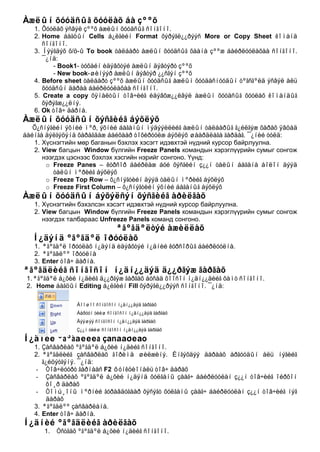 Àæëûí õóóäñûã õóóëàõ áà çººõ
   1. Õóóëàõ ýñâýë çººõ àæëûí õóóäñûã ñîíãîíî.
   2. Home áàãöûí Cells á¿ëãèéí Format õýðýãë¿¿ðýýñ More or Copy Sheet êîìàíä
      ñîíãîíî.
   3. Íýýãäýõ õ/ö-û To book òàëáàðò àæëûí õóóäñûã õààíà çººæ áàéðëóóëàõàà ñîíãîíî.
      ¯¿íä:
         - Book1- òóõàéí èäýâõòýé àæëûí äýâòýðò çººõ
         - New book-øèíýýð àæëûí äýâòýð ¿¿ñãýí çººõ
   4. Before sheet òàëáàðò çººõ àæëûí õóóäñûã àæëûí õóóäàñíóóäûí òºãñãºëä ýñâýë àëü
      õóóäñûí äàðàà áàéðëóóëàõàà ñîíãîíî.
   5. Create a copy õÿíàëòûí òîâ÷èéã èäýâõæ¿¿ëâýë àæëûí õóóäñûã õóóëàõ êîìàíäûã
      õýðýãæ¿¿ëíý.
   6. Ok òîâ÷ äàðíà.
Àæëûí õóóäñûí õýñãèéã áýõëýõ
   Õ¿ñíýãèéí ýõíèé ìºð, ýõíèé áàãàíûí ìýäýýëëèéã àæëûí òàëáàðûã ã¿éëãýæ õàðàõ ÿâöàä
áàéíãà äýëãýöýíä õàðàãäàæ áàéõààð òîõèðóóëæ áýõëýõ øààðäëàãà ãàðäàã. ¯¿íèé òóëä:
   1. Хүснэгтийн мөр баганын бэхлэх хэсэгт идэвхтэй нүдний курсор байрлуулна.
   2. View багцын Window бүлгийн Freeze Panels командын хэрэглүүрийн сумыг сонгож
      нээгдэх цэснээс бэхлэх хэсгийн нэрийг сонгоно. Үүнд:
       o Freeze Panes – êóðñîð áàéðëàæ áóé õýñãèéí ç¿¿í òàëûí áàãàíà áîëîí äýýä
          òàëûí ìºðèéã áýõëýõ
       o Freeze Top Row – õ¿ñíýãòèéí äýýä òàëûí ìºðèéã áýõëýõ
       o Freeze First Column – õ¿ñíýãòèéí ýõíèé áàãàíûã áýõëýõ
Àæëûí õóóäñûí áýõýëñýí õýñãèéã àðèëãàõ
   1. Хүснэгтийн бэхэлсэн хэсэгт идэвхтэй нүдний курсор байрлуулна.
   2. View багцын Window бүлгийн Freeze Panels командын хэрэглүүрийн сумыг сонгож
      нээгдэх талбараас Unfreeze Panels команд сонгоно.
                   ªãºãäºëòýé àæèëëàõ
  Í¿äýíä ºãºãäºë îðóóëàõ
   1. ªãºãäºë îðóóëàõ í¿äýíä èäýâõòýé í¿äíèé êóðñîðûã áàéðëóóëíà.
   2. ªãºãäëºº îðóóëíà
   3. Enter òîâ÷ äàðíà.
ªãºãäëèéã ñîíãîñîí í¿äí¿¿äýä ä¿¿ðãýæ ãàðãàõ
 1. ªãºãäºë á¿õèé í¿äèéã ä¿¿ðãýæ ãàðãàõ áóñàä õîîñîí í¿äí¿¿äèéã õàìò ñîíãîíî.
 2. Home áàãöûí Editing á¿ëãèéí Fill õýðýãë¿¿ðýýñ ñîíãîíî. ¯¿íä:

                 Äîîøîî ñîíãîñîí íїäíїїäýä ãàðãàõ
                 Áàðóóí òèéø ñîíãîñîí íїäíїїäýä ãàðãàõ
                 Äýýøýý ñîíãîñîí íїäíїїäýä ãàðãàõ
                 Çїїí òèéø ñîíãîñîí íїäíїїäýä ãàðãàõ

Í¿äíèé ºãºãäëèéã çàñâàðëàõ
   1. Çàñâàðëàõ ºãºãäºë á¿õèé í¿äèéã ñîíãîíî.
   2. ªãºãäëèéã çàñâàðëàõ ãîðèìä øèëæèíý. Èíãýõäýý äàðààõ àðãóóäûí àëü íýãèéã
      ã¿éöýòãýíý. ¯¿íä:
   - Òîâ÷ëóóðò ãàðíààñ F2 ôóíêöèîíàëü òîâ÷ äàðàõ
   - Çàñâàðëàõ ºãºãäºë á¿õèé í¿äýíä õóëãàíû çààã÷ áàéðëóóëàí ç¿¿í òîâ÷èéã îéðõîí
       õî¸ð äàðàõ
   - Òîìú¸îíû ìºðíèé ãóðàâäóãààð õýñýãò õóëãàíû çààã÷ áàéðëóóëàí ç¿¿í òîâ÷èéã íýã
       äàðàõ
   3. ªãºãäëºº çàñâàðëàíà.
   4. Enter òîâ÷ äàðíà.
Í¿äíèé ºãºãäëèéã àðèëãàõ
      1.   Óñòãàõ ºãºãäºë á¿õèé í¿äèéã ñîíãîíî.
 