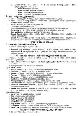 2.   Ãàðààñ Delete òîâ÷ äàðíà. Ìºí Home áàãöûí Editing á¿ëãèéí Clear
                õýðýãë¿¿ðýýñ ñîíãîíî. ¯¿íä:
                  - Clear All бүгдийг арилгах
                  - Clear Formats форматыг арилгах
                  - Clear Contents агуулгыг арилгах
                  - Clear Comments тайлбарыг арилгах
Ñîíãîí èäýâõæ¿¿ëýõ (ñ/è)
      1.   Ñîíãîí èäýâõæ¿¿ëýõ ºãºãäë¿¿ä á¿õèé àæëûí õóóäñûã èäýâõæ¿¿ëíý.
      2.   Home багцын Editing бүлгийн Find&Select хэрэглүүрээс сонгон идэвхжүүлэх
           хэсгийн нэрийг сонгоно. Үүнд:
  -        Formulas: òîìú¸î á¿õèé ºãºãäë¿¿äèéã ñ/è
  -        Comments: òàéëáàðóóäûã ñ/è
  -        Conditional Formatting: íºõöºëò ôîðìàòààð õýâæèãäñýí ºãºãäë¿¿äèéã ñ/è
  -        Constants: òîìú¸îãîîð áîäîãäîîã¿é òîîí ºãºãäºë, òýìäýãò¿¿äèéã ñ/è
  -        Data Validation: õÿçãààðëàëò òàâüñàí ºãºãäë¿¿äèéã ñ/è
  -        Select Object: çóðàã, çóðãàí îáüåêò, áýëýí ä¿ðñ, ãðàôèêèéã ñîíãîí èäýâõæ¿¿ëýõ
           ãîðèìä øèëæèõ ýñýõ
  -        Select Pane…: çóðàã, çóðãàí îáüåêò, áýëýí ä¿ðñ, ãðàôèêèéã ñîíãîí èäýâõæ¿¿ëýí
           òýäãýýðèéã àæëûí òàëáàðò õàðóóëàõ ýñýõèéã òîõèðóóëàõ òóñëàõ öîíõûã íýýíý.
                   ªãºãäºë õóóëæ ãàðãàõ
ªãºãäëèéã õóëãàíààð õóóëàõ
      1. Õóóëàõ ºãºãäºë á¿õèé í¿äèéã ñîíãîíî.
      2.              ýíý èäýâõòýé í¿äíèé êóðñîðûí áºãëºõ çàëóóð äýýð õóëãàíû çààã÷
           áàéðëóóëàí     èéì õýëáýðòýé áîëñîí ¿åä õóëãàíààð ÷èðýõ ¿éëäëèéã õóóëàãäàõ í¿ä
           õ¿ðòýë ã¿éöýòãýíý.
                 ªãºãäëèéã òóñãàé íºõöºëòýéãýýð ãàðãàæ òàâèõ
   ªãºãäëèéã õóóëàõ êîìàíäûã ñîíãîñíû äàðàà òîäîðõîé ñîíãîëòòîéãîîð ãàðãàõ
áîëîìæòîé. ¯¿íèé òóëä:
   1. Home áàãöûí Clipboard á¿ëãèéí         Paste õýðýãë¿¿ðýýñ Paste Special... êîìàíä
      ñîíãîíî.
   2. Íýýãäýõ öîíõíîîñ òîõèðîõ êîìàíäûã ñîíãîíî.
¯¿íä: Paste á¿ëãèéí
   o All - ºãºãäëèéí òîìú¸î áîëîí ôîðìàòûã á¿ãäèéã ãàðãàæ òàâèõ
   o Formulas - ºãºãäëèéí çºâõºí òîìü¸îã ãàðãàæ òàâèõ
   o Values - ºãºãäëèéí òîãòìîë óòãà áóþó òîìü¸îíû óòãûã ãàðãàæ òàâèõ
   o Formats - ºãºãäëèéí çºâõºí ôîðìàòûã ãàðãàæ òàâèõ
   o Comments - ºãºãäëèéí çºâõºí òàéëáàðûã ãàðãàæ òàâèõ
   o Validation - ºãºãäëèéã õÿçãààðëàëòòàé ãàðãàæ òàâèõ
   o All expect borders - ºãºãäëèéã õ¿ðýý øóãàìã¿éãýýð ãàðãàæ òàâèõ
   o Column widths ñîíãîëòûí òîâ÷: ºãºãäëèéí çºâõºí áàãàíûí õýìæýýã ãàðãàæ òàâèõ
   o Formulas and number formats ñîíãîëòûí òîâ÷: ºãºãäëèéí çºâõºí òîìú¸î áà òîîíû
      ôîðìàòûã ãàðãàæ òàâèõ
   o Values and number formats ñîíãîëòûí òîâ÷: ºãºãäëèéí çºâõºí òîãòìîë óòãà,
      òîìü¸îíû óòãà áà òîîíû ôîðìàòûã ãàðãàæ òàâèõ
Operation á¿ëãèéí
   o None ÿìàð íýã ¿éëäýë õèéõã¿é îðóóëàõ
   o Add íýìýãäýõ¿¿í áîëãîæ ãàðãàõ
   o Subtract õàñàã÷ áîëãîæ ãàðãàõ
   o Multiply ¿ðæâýð áîëãîæ ãàðãàõ
   o Divide õóâààã÷ áîëãîæ ãàðãàõ
   o Skip Blanks ºãºãäëèéí õîîñîí í¿äèéã îðóóëàõã¿éãýýð ãàðãàõ
   o Transpose ºãºãäëèéí ìºðèéã áàãàíà, áàãàíûã ìºð áîëãîí õºðâ¿¿ëýí ãàðãàõ
   o Paste Link ºãºãäëèéã øèíý áàéðëàëä òàâèõäàà ýõ ºãºãäºëòýé íü õîëáîæ ãàðãàõ
                     Í¿äíèé ºãºãäëººð öóâàà ¿¿ñãýí õóóëàõ
      1. Õóóëàõ ºãºãäºë á¿õèé í¿äèéã ñîíãîíî.
 