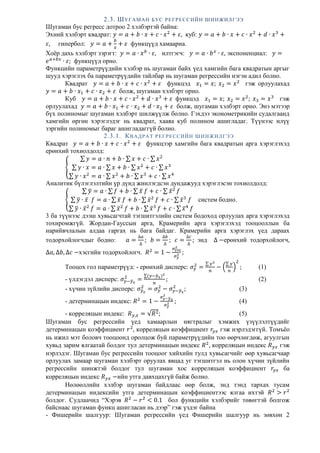 2.3. ШУГАМАН БУС РЕГРЕССИЙН ШИНЖИЛГЭЭ
Шугаман бус регресс дотроо 2 хэлбэртэй байна:
Эхний хэлбэрт квадрат: 𝑦 = 𝑎 + 𝑏 ∙ 𝑥 + 𝑐 ∙ 𝑥2
+ 𝜀, куб: 𝑦 = 𝑎 + 𝑏 ∙ 𝑥 + 𝑐 ∙ 𝑥2
+ 𝑑 ∙ 𝑥3
+
𝜀, гипербол: 𝑦 = 𝑎 +
𝑏
𝑥
+ 𝜀 функцүүд хамаарна.
Хоёр дахь хэлбэрт зэрэгт: 𝑦 = 𝑎 ∙ 𝑥 𝑏
∙ 𝜀, илтгэгч: 𝑦 = 𝑎 ∙ 𝑏 𝑥
∙ 𝜀, экспоненциал: 𝑦 =
𝑒 𝑎+𝑏𝑥
∙ 𝜀; функцүүд орно.
Функцийн параметрүүдийн хэлбэр нь шугаман байх үед хамгийн бага квадратын аргыг
шууд хэрэглэх ба параметрүүдийн тайлбар нь шугаман регрессийн нэгэн адил болно.
Квадрат 𝑦 = 𝑎 + 𝑏 ∙ 𝑥 + 𝑐 ∙ 𝑥2
+ 𝜀 функцэд 𝑥1 = 𝑥; 𝑥2 = 𝑥2
гэж орлуулахад
𝑦 = 𝑎 + 𝑏 ∙ 𝑥1 + 𝑐 ∙ 𝑥2 + 𝜀 болж, шугаман хэлбэрт орно.
Куб 𝑦 = 𝑎 + 𝑏 ∙ 𝑥 + 𝑐 ∙ 𝑥2
+ 𝑑 ∙ 𝑥3
+ 𝜀 функцэд 𝑥1 = 𝑥; 𝑥2 = 𝑥2
; 𝑥3 = 𝑥3
гэж
орлуулахад 𝑦 = 𝑎 + 𝑏 ∙ 𝑥1 + 𝑐 ∙ 𝑥2 + 𝑑 ∙ 𝑥3 + 𝜀 болж, шугаман хэлбэрт орно. Энэ мэтээр
бүх полиномыг шугаман хэлбэрт шилжүүлж болно. Гэхдээ эконометрикийн судалгаанд
хамгийн өргөн хэрэглэдэг нь квадрат, хааяа куб полином ашигладаг. Түүнээс илүү
зэргийн полиномыг бараг ашигладаггүй болно.
2.3.1. КВАДРАТ РЕГРЕССИЙН ШИНЖИЛГЭЭ
Квадрат 𝑦 = 𝑎 + 𝑏 ∙ 𝑥 + 𝑐 ∙ 𝑥2
+ 𝜀 функцээр хамгийн бага квадратын арга хэрэглэхэд
ерөнхий тохиолдолд:
{
∑ 𝑦 = 𝑎 ∙ 𝑛 + 𝑏 ∙ ∑ 𝑥 + 𝑐 ∙ ∑ 𝑥2
∑ 𝑦 ∙ 𝑥 = 𝑎 ∙ ∑ 𝑥 + 𝑏 ∙ ∑ 𝑥2
+ 𝑐 ∙ ∑ 𝑥3
∑ 𝑦 ∙ 𝑥2
= 𝑎 ∙ ∑ 𝑥2
+ 𝑏 ∙ ∑ 𝑥3
+ 𝑐 ∙ ∑ 𝑥4
Аналитик бүлэглэлтийн үр дүнд жинлэгдсэн дундажууд хэрэглэсэн тохиолдолд:
{
∑ 𝑦̅ = 𝑎 ∙ ∑ 𝑓 + 𝑏 ∙ ∑ 𝑥̅ 𝑓 + 𝑐 ∙ ∑ 𝑥̅2
𝑓
∑ 𝑦̅ ∙ 𝑥̅ 𝑓 = 𝑎 ∙ ∑ 𝑥̅ 𝑓 + 𝑏 ∙ ∑ 𝑥̅2
𝑓 + 𝑐 ∙ ∑ 𝑥̅3
𝑓
∑ 𝑦̅ ∙ 𝑥̅2
𝑓 = 𝑎 ∙ ∑ 𝑥̅2
𝑓 + 𝑏 ∙ ∑ 𝑥̅3
𝑓 + 𝑐 ∙ ∑ 𝑥̅4
𝑓
систем бодно.
3 ба түүнээс дээш хувьсагчтай тэгшитгэлийн систем бодоход орлуулах арга хэрэглэхэд
тохиромжгүй. Жордан-Гауссын арга, Крамерийн арга хэрэглэхэд тооцооллын ба
нарийвчлалын алдаа гаргах нь бага байдаг. Крамерийн арга хэрэглэх үед дараах
тодорхойлогчдыг бодно: 𝑎 =
∆𝑎
∆
; 𝑏 =
∆𝑏
∆
; 𝑐 =
∆𝑐
∆
; энд ∆ −ерөнхий тодорхойлогч,
∆𝑎, ∆𝑏, ∆𝑐 −хэсгийн тодорхойлогч. 𝑅2
= 1 −
𝜎үлд
2
𝜎 𝑦
2 ;
Тооцох гол параметрүүд: - ерөнхий дисперс: 𝜎 𝑦
2
=
∑ 𝑦2
𝑛
− (
∑ 𝑦
𝑛
)
2
; (1)
- үлдэгдэл дисперс: 𝜎 𝑦−𝑦̃ 𝑥
2
=
∑(𝑦−𝑦̃ 𝑥)2
𝑛
; (2)
- хүчин зүйлийн дисперс: 𝜎 𝑦̃ 𝑥
2
= 𝜎 𝑦
2
− 𝜎 𝑦−𝑦̃ 𝑥
2
; (3)
- детерминацын индекс: 𝑅2
= 1 −
𝜎 𝑦−𝑦̃ 𝑥
2
𝜎 𝑦
2 ; (4)
- корреляцын индекс: 𝑅 𝑦,𝑥 = √𝑅2; (5)
Шугаман бус регрессийн үед хамаарлын нягтралыг хэмжих үзүүлэлтүүдийг
детерминацын коэффициент 𝑟2
, корреляцын коэффициент 𝑟𝑦 𝑥 гэж нэрлэдэггүй. Томъёо
нь ижил мэт боловч тооцоонд оролцож буй параметрүүдийн тоо өөрчлөгдөж, агуулгын
хувьд зарим ялгаатай болдог тул детерминацын индекс 𝑅2
, корреляцын индекс 𝑅 𝑦𝑥 гэж
нэрлэдэг. Шугаман бус регрессийн тооцоог хийхийн тулд хувьсагчийг өөр хувьсагчаар
орлуулах замаар шугаман хэлбэрт оруулах явцад уг тэгшитгэл нь олон хүчин зүйлийн
регрессийн шинжтэй болдог тул шугаман хос корреляцын коэффициент 𝑟𝑦 𝑥 ба
корреляцын индекс 𝑅 𝑦𝑥 −ийн утга давхцахгүй байж болно.
Нөлөөллийн хэлбэр шугаман байдлаас өөр болж, энд тэнд тархах тусам
детерминацын индексийн утга детерминацын коэффициентээс ялгаа ихтэй 𝑅2
> 𝑟2
болдог. Судлаачид “Хэрэв 𝑅2
− 𝑟2
< 0.1 бол функцийн хэлбэрийг төвөгтэй болгож
байснаас шугаман функц ашигласан нь дээр” гэж үздэг байна
- Фишерийн шалгуур: Шугаман регрессийн үед Фишерийн шалгуур нь зөвхөн 2
 