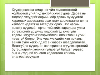 Хүүхэд эхлээд ямар нэг үйл хөдөлгөөнтэй
холбоотой үгийг идэвхтэй хэлж сурна. Дараа нь
тэдгээр үгүүдийг өөрийн ойр дотны хүмүүстэй
харилцах харьцаанд аши глаж харилцааны шинэ
хэлбэрт идэвхтэй татагдаж орно. Нэг насны
эцсээр хүүхдийн орчинтой хийх харилцаа улам
өргөжисний үр дүнд тодорхой эд юмс үйл
явдлын агуулгыг илэрхийлсэн олон тооны үгийн
нөөцтэй болно. Энэ үед хүүхдийн хэл ярианы
авиан зүйн хөгжилд их анхаарах шаардлагатай.
Ялангуйяа хүүхдийн хэл ярианы өгүүлэх эрхтний
бүтэц нарийн хөгжиж гүйцээгүй байдаг учраас
энэ нь тэдний сонсгол хөдөлгөөн ярианы
анализаторуудын
 