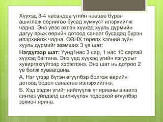 Хүүхэд 3-4 насандаа үгийн нөөцөө бүрэн
ашиглаж өөрийгөө бусад хүмүүст илэрхийлж
чадна. Энэ үеэс эхлэн хүүхэд хууль дүрмийн
дагуу ярьж өөрийн дотоод санааг бусадад бүрэн
илэрхийлж чадна. СӨНХ төрөлх хэлний зүйн
хууль дүрмийг эзэмших 3 үе шат:
Нэгдүгээр шат: Үүнд1нас 3 сар, 1 нас 10 сартай
хүүхэд багтана. Энэ үед хүүхэд үгийн язгуурыг
хувиргахгүйгээр хэрэглэнэ. Энэ шат нь дотроо 2
үе болж хуваагдана.
А. Нэг үгээр бүтэн өгүүлбэр болгож өөрийн
дотоод бодол санаагаа иэлэрхийлнэ.
Б. Хэд хэдэн үгийг нийлүүлж үг ярианы анаилз
синтез үйлдэлд шилжүүлэн тодорхой өгүүлбэр
зохион ярина.
 