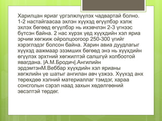 Харилцан яриаг үргэлжлүүлэх чадвартай болно.
1-2 настайгаасаа эхлэн хүүхэд өгүүлбэр хэлж
эхлэх бөгөөд өгүүлбэр нь ихэвчлэн 2-3 үгнээс
бүтсэн байна. 2 нас хүрэх үед хүүхдийн хэл яриа
эрчим хөгжиж ойролцоогоор 250-300 үгийг
хэрэглэдэг болсон байна. Харин авиа дуудлагыг
хүүхэд аажмаар эзэмших бөгөөд энэ нь хүүхдийн
өгүүлэх эрхтний хөгжилтэй салшгүй холбоотой
явагдана. |А.М.Бродич|.Ангилийн
эрдэмтэнМ.Веббар хүүхдийн хэл ярианы
хөгжлийн үе шатыг ангилан авч үзжээ. Хүүхэд анх
төрөхдөө хэлний материаллаг тэмдэг, хараа
сонсголын сэрэл наад захын хөдөлгөөний
эвсэлтэй төрдөг.
 