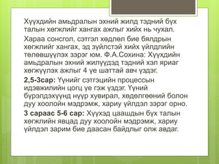 Хүүхдийн амьдралын эхний жилд тэдний бүх
талын хөгжлийг хангах ажлыг хийх нь чухал.
Хараа сонсгол, сэтгэл хөдлөл бие бялдрын
хөгжлийг хангах, эд зүйлстэй хийх үйлдлийн
төлөвшүүлэх зэрэг юм. Ф.А.Сохина: Хүүхдийн
амьдралын эхний жилүүдэд тэдний хэл яриаг
хөгжүүлэх ажлыг 4 үе шаттай авч үздэг.
2,5-3сар: Үүнийг сэтгэцийн процессын
идэвжилийн цогц үе гэж үздэг. Үүний
бүрэлдэхүүнд нүүр хувирал, хөдөлгөөний болон
дуу хоолойн мэдрэмж, хариу үйлдэл зэрэг орно.
3 сараас 5-6 сар: Хүүхэд цаашдын бүх талын
хөгжлийн явцад дуу хоолойн мэдрэмж, хариу
үйлдэл зарим бие даасан байдлыг олж авдаг.
 
