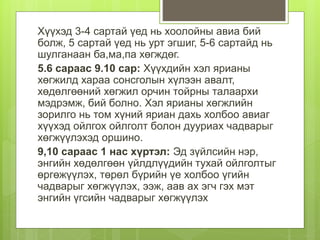 Хүүхэд 3-4 сартай үед нь хоолойны авиа бий
болж, 5 сартай үед нь урт эгшиг, 5-6 сартайд нь
шулганаан ба,ма,па хөгждөг.
5.6 сараас 9.10 сар: Хүүхдийн хэл ярианы
хөгжилд хараа сонсголын хүлээн авалт,
хөдөлгөөний хөгжил орчин тойрны талаархи
мэдрэмж, бий болно. Хэл ярианы хөгжлийн
зорилго нь том хүний яриан дахь холбоо авиаг
хүүхэд ойлгох ойлголт болон дууриах чадварыг
хөгжүүлэхэд оршино.
9,10 сараас 1 нас хүртэл: Эд зүйлсийн нэр,
энгийн хөдөлгөөн үйлдлүүдийн тухай ойлголтыг
өргөжүүлэх, төрөл бүрийн үе холбоо үгийн
чадварыг хөгжүүлэх, ээж, аав ах эгч гэх мэт
энгийн үгсийн чадварыг хөгжүүлэх
 