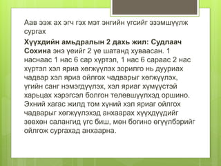 Аав ээж ах эгч гэх мэт энгийн үгсийг эзэмшүүлж
сургах
Хүүхдийн амьдралын 2 дахь жил: Судлаач
Сохина энэ үеийг 2 үе шатанд хуваасан. 1
наснаас 1 нас 6 сар хүртэл, 1 нас 6 сараас 2 нас
хүртэл хэл яриа хөгжүүлэх зорилго нь дууриах
чадвар хэл яриа ойлгох чадварыг хөгжүүлэх,
үгийн санг нэмэгдүүлэх, хэл яриаг хүмүүстэй
харьцах хэрэгсэл болгон төлөвшүүлхэд оршино.
Эхний хагас жилд том хүний хэл яриаг ойлгох
чадварыг хөгжүүлэхэд анхаарах хүүхдүүдийг
зөвхөн салангид үгс биш, мөн богино өгүүлбэрийг
ойлгож сургахад анхаарна.
 