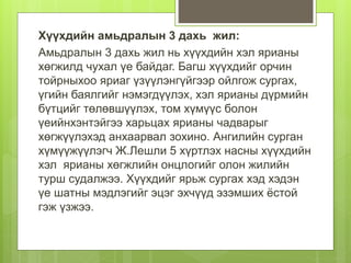 Хүүхдийн амьдралын 3 дахь жил:
Амьдралын 3 дахь жил нь хүүхдийн хэл ярианы
хөгжилд чухал үе байдаг. Багш хүүхдийг орчин
тойрныхоо яриаг үзүүлэнгүйгээр ойлгож сургах,
үгийн баялгийг нэмэгдүүлэх, хэл ярианы дүрмийн
бүтцийг төлөвшүүлэх, том хүмүүс болон
үеийнхэнтэйгээ харьцах ярианы чадварыг
хөгжүүлэхэд анхаарвал зохино. Ангилийн сурган
хүмүүжүүлэгч Ж.Лешли 5 хүртлэх насны хүүхдийн
хэл ярианы хөгжлийн онцлогийг олон жилийн
турш судалжээ. Хүүхдийг ярьж сургах хэд хэдэн
үе шатны мэдлэгийг эцэг эхчүүд эзэмших ёстой
гэж үзжээ.
 