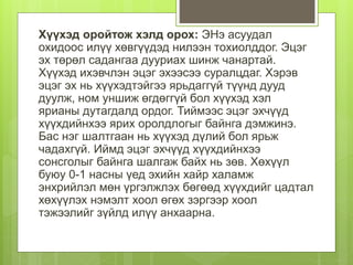 Хүүхэд оройтож хэлд орох: ЭНэ асуудал
охидоос илүү хөвгүүдэд нилээн тохиолддог. Эцэг
эх төрөл садангаа дууриах шинж чанартай.
Хүүхэд ихэвчлэн эцэг эхээсээ суралцдаг. Хэрэв
эцэг эх нь хүүхэдтэйгээ ярьдаггүй түүнд дууд
дуулж, ном уншиж өгдөггүй бол хүүхэд хэл
ярианы дутагдалд ордог. Тиймээс эцэг эхчүүд
хүүхдийнхээ ярих оролдлогыг байнга дэмжинэ.
Бас нэг шалтгаан нь хүүхэд дүлий бол ярьж
чадахгүй. Иймд эцэг эхчүүд хүүхдийнхээ
сонсголыг байнга шалгаж байх нь зөв. Хөхүүл
буюу 0-1 насны үед эхийн хайр халамж
энхрийлэл мөн үргэлжлэх бөгөөд хүүхдийг цадтал
хөхүүлэх нэмэлт хоол өгөх зэргээр хоол
тэжээлийг зүйлд илүү анхаарна.
 