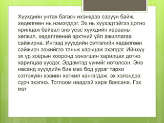 Хүүхдийн унтах багасч ихэнхдээ сэрүүн байж,
хөдөлгөөн нь нэмэгддэг. Эх нь хүүхэдтэйгээ дотно
ярилцаж байвал энэ үеэс хүүхдийн харааны
хөгжил, хөдөлгөөний эрхтний үйл ажиллагаа
сайжирна. Ингээд хүүхдийн сэтгэлийн хөдөлгөөн
сайжирч ээжийгээ таньж харьцаж эхэлдэг. Ийнхүү
эх үр хоёрын хооронд ээнэгшин харилцах дотно
харилцаа үүсдэг. Эрдэмтэд үүнийг нотолсон. Энэ
насанд хүүхдийн бие мах бод уураг тархи
сэтгэхүйн хэвийн хөгжил хангагдаж, эх хэлэндээ
сурч эхэлнэ. Тоглоом наадгай харж баясана. Гэх
мэт
 