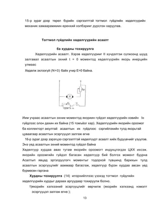 15-ð çóðàã äýýð òºðºë á¿ðèéí ñýðãýýëòòýé òîãòìîë ã¿éäëèéí õºäºëã¿¿ðèéí
 ìåõàíèê õàìààðàìæèèí åðåíõèé õýëáýðèèã ä¿ðñëýí õàðóóëàâ.



           Òîãòìîë ã¿éäëèéí õºäºëã¿¿ðèéí àñààëò

                     áà õóðäíû òîõèðóóëãà
       Õºäºëã¿¿ðèéí àñààëò. Õýðýâ õºäºëã¿¿ðèèã II õ¿÷äýëòýè ñ¿ëæýýíä øóóä
 çàëãàâàë àñààëòûí ýõíèé t = 0 ìîìåíòîä õºäºëã¿¿ðèéí ÿêîðü èíåðöèéí
 óëìààñ
 Õºäºëæ ýõëýýã¿é (N=0) áàéõ ó÷èð Å=0 áàéíà.




Èèì ó÷ðààñ àñààëòûí ýõíèè ìîìåíòîä ÿêîðèèí ã¿éäýë õºäºëã¿¿ðèéí õýâèéí Ií
ã¿éäëýýñ îëîí äàõèí èõ áàéíà (15 òîìъ¸îã õàð). Õºäºëã¿¿ðèéí ÿêîðèéí îðîîìîã
áà êîëëåêòîðò àюóëòàé àñààëòûí èõ ã¿éäëýýñ ñýðãèéëýõèéí òóëä ÿêîðüòàé
öóâààãààð àñààëòûí ýñýðã¿¿öýë çàëãàæ ºãíº
 16-ð çóðàã äýýð çýðýãöýý ñýðãýýëòòýé õºäºëã¿¿ðò àñààëò õèéõ á¿ä¿¿â÷èéã ¿ç¿¿ëýâ.
Ýíý ¿åä àñààëòûí ýõíèé ìîìåíòîä ã¿éäýë áàéíà
Õºäºëã¿¿ð õóðäàà àâàõ òóòàì ÿêîðèéí îðîîìîãò èíäóêöëýãäýõ ÖÕÕ èõñýæ.
ÿêîðèéí îðîîìãèéí ã¿éäýë áàãàñàí õºäºëã¿¿ð áèé áîëãîõ ìîìåíò áóóðíà
Àñàëòûï ÿâöàä ýðãýëä¿¿ëýã÷ ìîìåíòûã òîäîðõîé ò¿âøèíä áàðèõûí òóëä
àñààëòûí ýñýðã¿¿öëèéã ààæìààð áàãàñãàæ, õºäºëã¿¿ð á¿ðýí õóðäàà àâñàí ¿åä
á¿ðìºñºí ãàðãàíà
    Õóðäíû òîõèðóóëãà (14) èëýðõèéëëýýñ ¿çýõýä òîãòìîë ã¿éäëèéí
õºäºëã¿¿ðèéí õóðäûã äàðààõ àðãóóäààð òîõèðóóëæ áîëíî.
    1)ÿêîðèéí õýëõýýíèé ýñýðã¿¿öëèéã ººð÷èëæ (ÿêîðèéí õýëõýýíä íýìýëò
     ýñýðã¿¿öýë çàëãàæ ºãíº );
                                      13
 