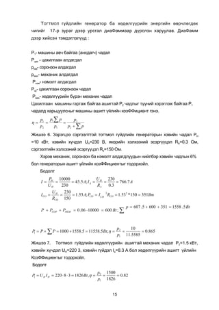 Ò ÎÃÒÌÎË ã¿éäëèéí ãåíåðàòîð áà õºäºëã¿¿ðèéí ýíåðãèéí ººð÷ëºãäºõ
÷èãèéã     17-ð çóðàã äýýð óðñãàë äèàÔàììààð ä¿ðñëýí õàðóóëàâ. ÄèàÔàìì
äýýð õèéñýí òýìäýãëýë¿¿ä :


Ð1- ìàøèíû àâ÷ áàéãàà (àíõäàã÷) ÷àäàë
Ðöàõ - öàõèëãààí àëäàãäàë
ðñîð- ñîðîíçîí àëäàãäàë
ðìåõ- ìºõàíèê àëäàãäàë
Ðíýì- íýìýëò àëäàãäàë
Ðöñ- öàõèëãààí ñîðîíçîí ÷àäàë
Ðìåõ- õºäºëã¿¿ðèéí á¿ðýí ìåõàíèê ÷àäàë
Öàõèëãààí ìàøèíû ãàðãàæ áàéãàà àøèãòàé Ð2 ÷àäëûã ò¿¿íèé õýðýãëýæ áàéãàà Ð1
÷àäàëä õàðüöóóëñíûã ìàøèíû àøèãò ¿éëèéí êîýÔÔèöèåíò ãýíý.
     p1 p1 ∑ p       p2
η=      =      =
     p2    p1    p2 + ∑ p
Æèøýý 6. Çýðýãöýý ñýðãýýëòòýé òîãòìîë ã¿éäëèéí ãåíåðàòîðûí õýâèéí ÷àäàë ÐH
=10 êÂò, õýâèéí õ¿÷äýë UH=230 Â, ÿêîðèéí õýëõýýíèé ýñýðã¿¿öýë RÀ=0.3 Îì,
ñýðãýýëòèéí õýëõýýíèé ýñýðã¿¿öýë Ra=150 Îì.
     Õýðýâ ìåõàíèê, ñîðîíçîí áà íýìýëò àëäàãäëóóäûí íèéëáýð õýâèéí ÷àäëûí 6%
áîë ãåíåðàòîðûí àøèãò ¿éëèéí êîýÔÔèöèåíòûã òîäîðõîéë.
     Áîäîëò
          PH 10000                U    230
     I=      =     = 43.5 A; I A = H =     = 766.7 A
          UH   230                RA   0.3
              UH   230
     I CO =      =     = 1.53 A; PCO = I CO RCO = 1.532 *150 = 351Bm
                                            2

              RCO 150
                                                        p = 607 .5 + 600 + 351 = 1558 .5 Bt
     P + PCOP + PHEM = 0 . 06 ⋅ 10000 = 600 Bt ; ∑



                                                   p2   10
P = P + ∑ P = 1000 + 1558.5 = 11558.5Bt ;η =
 1                                                    =       = 0.865
                                                   p1 11.5585
Æèøýý 7.       Òîãòìîë ã¿éäëèéí õºäºëã¿¿ðèéí àøèãòàé ìåõàíèê ÷àäàë Ð2=1.5 êÂò,
õýâèéí õ¿÷äýë UH=220 3, õýâèéí ã¿éäýë Ia=8.3 À áîë õºäºëã¿¿ðèéí àøèãò ¿éëèéí
ÊîýÔÔèöèåíòûã òîäîðõîéë.
Áîäîëò
                                           p2 1500
P = U H I H = 220 ⋅ 8 ⋅ 3 = 1826 Bt ,η =
 1                                           =     = 0.82
                                           p1 1826


                                                 15
 