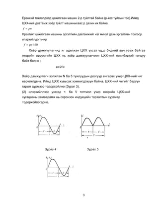Åðºíõèé òîõèîëäîëä öàõèëãààí ìàøèí 2-ð òóéëòàé áàéíà (ð-õîñ òóéëûí òîî).Èéìä
ÖÕÕ-íèé äàâòàìæ õî¸ð òóéëò ìàøèíûõààñ ð äàõèí èõ áàéíà.
f = pn
Ïðàêòèêò öàõèëãààí ìàøèíû ýðãýëòèéí äàâòàìæèéã íýã ìèíóò äàõü ýðãýëòèéí òîîãîîð
èëýðõèéëäýã ó÷èð
 f = pn / 60
    Õî¸ð äàìæóóëàã÷èä ÿã àäèëõàí ÖÕÕ óóñýõ óö È ð áèäíèé àâ÷ óýýæ áàéãàà
ÿêîðèéí îðîîìãèéí ÖÕÕ íü õî¸ð äàìæóóëàã÷èèí ÖÕÕ-íèé íèèëáýðòýé òýíöóó
áàéõ áîëíî :

                      å=2BI

Õî¸ð äàìæóóëàã÷ ýýëæïýí N áà 5 òóèëóóäûí äîîãóóð åíãåðâõ ó÷èð ÖÕÕ-íèé ÷èã
ååð÷ëåãäâíâ. Èéìä ÖÕÕ õóâüñàõ õýìæèãäýõóóí áàéíà. ÖÕÕ-íèé ÷èãèéã áàðóóí
ãàðûí äóðìýýð òîäîðõîéëíî (Çóðàã 3).
(2) èëýðõèéëëýýñ óçýõýä <     áà V òîãòìîë ó÷èð ÿêîðèéí ÖÕÕ-íèé
õóãàöààíû õàìààðàìæ íü ñîðîíçîí èíäóêöèéí òàðõàëòûí õóóëèàð
òîäîðõîéëîãäîíî.




               Çóðàã 4                      Çóðàã.5




                                        3
 