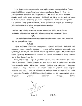 N áà 3 òóèëóóäûí äîð ñîðîíçîí èíäóêöèéí òàðõàëò ñèíóñëýã áàéíà. Òýãâýë
ÿêîðèéí ÖÕÕ ìåí ñèíóñèéí õóóëèàð ººð÷ëºãäºõ áîëíî (Çóðàã 4) Èéíõ¿¿ íýã
äàìæóóëàã÷èä, æèøýý íü àÜ. èíäóêöëýãäýõ ÖÕÕ ÿêîðü íýã á¿òýí ýðãýõýä
ººðèéí ÷èãèéã õî¸ð äàõèí ººð÷èëíº          ÖÕÕ-íèé íýã á¿òýí ýðãýëò õèéõ õóãàöààã
¿å Ò ãýæ íýðëýíý. Íýã ñåêóíä äýõ ¿åèéí òîîã äàâòàìæ 7 ãýõ áà ò¿¿íèéã ãåðöýýð
(Ãö) õýìæèíý. Õî¸ð òóéëò ìàøèíû ÖÕÕ-íèé äàâòàìæ íýã ñåêóíä äýõ ýðãýëòýýð
òîäîðõîéëîãäîõ ýðãýëòèéí ï äàâòàìæòàé òýíö¿¿ áàéíà:
                           f=N.
Åðºíõèé òîõèîëäîëä öàõèëãààí ìàøèí 2-ð òóéëòàé áàéíà (ð-õîñ òóéëûí
òîî).Èéìä ÖÕÕ-íèé äàâòàìæ õî¸ð òóéëò ìàøèíûõààñ ð äàõèí èõ áàéíà:
                           f=ðN.
    Ïðàêòèêò öàõèëãààí ìàøèíû ýðãýëòèéí äàâòàìæèéã íýã ìèíóò äàõü ýðãýëòèéí
òîîãîîð èëýðõèéëäýã ó÷èð
                       f=ðN/60.
   Õýðýâ ÿêîðèéí îðîîìãèéã ñîéçóóäààð ãàäíûí õýëõýýíä õîëáîâîë ýíý
õýëõýýíä áîëîí ÿêîðèéí îðîîìîãò I ã¿éäýë ã¿éíý. Ÿêîðèéí îðîîìãèéí ýíý
ã¿éäýë õóâüñàõ ã¿éäýë áàéõ áºãººä ò¿¿íèé ººð÷ëºëòèéí õóóëü ÖÕÕ-íèéõòýé àäèë
áàéíà (Çóðàã 4). Õàðèí ãàäíûí õýëõýýí äýõ ã¿éäýë êîëëåêòîðûí à÷ààð òîãòìîë
÷èãòýé áàéõ áîëíî (Çóðàã 5).
   Èéíõóó ãåíåðàòîðûí ãîðèìä öàõèëãààí ìàøèíû êîëëåêòîð ÿêîðèéí îðîîìãèéí
õóâüñàõ ã¿éäëèéã ãàäíûí õýëõýýíä òîãòìîë ã¿éäýë áîëãîí õóâèðãàäàã ìåõàíèê
øóëóóòãàã÷èéí    ¿¿ðýã    ã¿éöýòãýíý.   Ãàäààä    õýëõýýí   äýõ    ã¿éäëèéí   ëóãøèëòûã
áàãàñãàõûí      òóëä     ÿêîðèéí      îðîîìãèéã    îëîí îðîîäîñòîé         õèéæ ÿêîðèéí
ãàäàðãóóãààð æèãä 2      òàðõààí áàéðëóóëäàã. Ãåíåðàòîðèéí ÿêîðèéí çàëãóóð äýýðõ
õó÷äýë ÿêîðèéí îðîîìãèéí ÖÕÕ-ýýñ ÿêîðèéí îðîîìãèéí ýñýðãóóöýë äýýð óíàñàí
Õó÷äëèéí               óíàëòûã            õàññàíòàé               òýíöóó         áàéíà.




                           Çóðàã 6.                   U=Å-IR.


                                           4
 