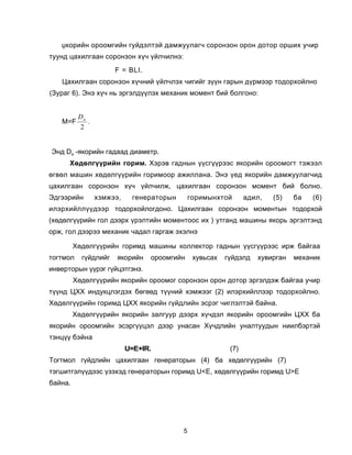 Ÿêîðèéí îðîîìãèéí ãóéäýëòýé äàìæóóëàã÷ ñîðîíçîí îðîí äîòîð îðøèõ ó÷èð
òóóíä öàõèëãààí ñîðîíçîí õ¿÷ ¿éë÷èëíý:
                      F = BLI.
   Öàõèëãààí ñîðîíçîí õ¿÷íèé ¿éë÷ëýõ ÷èãèéã ç¿¿í ãàðûí ä¿ðìýýð òîäîðõîéëíî
(Çóðàã 6). Ýíý õ¿÷ íü ýðãýëä¿¿ëýõ ìåõàíèê ìîìåíò áèé áîëãîíî:


          Da
   M=F       .
          2


Ýíä Dà -ÿêîðèéí ãàäààä äèàìåòð.
      Õºäºëã¿¿ðèéí ãîðèì. Õýðýâ ãàäíûí ¿¿ñã¿¿ðýýñ ÿêîðèéí îðîîìîãò òýæýýë
ºãâºë ìàøèí õºäºëã¿¿ðèéí ãîðèìîîð àæèëëàíà. Ýíý ¿åä ÿêîðèéí äàìæóóëàã÷èä
öàõèëãààí ñîðîíçîí õ¿÷ ¿éë÷èëæ, öàõèëãààí ñîðîíçîí ìîìåíò áèé áîëíî.
Ýäãýýðèéí        õçìæýý,     ãåíåðàòîðûí       ãîðèìûíõòîé       àäèë,   (5)   áà   (6)
èëýðõèéëë¿¿äýýð òîäîðõîéëîãäîíî. Öàõèëãààí ñîðîíçîí ìîìåíòûí òîäîðõîé
(õºäºëã¿¿ðèéí ãîë äýýðõ ¿ðýëòèéí ìîìåíòîîñ èõ ) óòãàíä ìàøèíû ÿêîðü ýðãýëòýíä
îðæ, ãîë äýýðýý ìåõàíèê ÷àäàë ãàðãàæ ýõýëíý

         Õºäºëã¿¿ðèéí ãîðèìä ìàøèíû êîëëåêòîð ãàäíûí ¿¿ñã¿¿ðýýñ èðæ áàéãàà
òîãòìîë    ã¿éäëèéã    ÿêîðèéí   îðîîìãèéí      õóâüñàõ   ã¿éäýëä   õóâèðãàí   ìåõàíèê
èíâåðòîðûí ¿¿ðýã ã¿éöýòãýíý.
         Õºäºëã¿¿ðèéí ÿêîðèéí îðîîìîã ñîðîíçîí îðîí äîòîð ýðãýëäýæ áàéãàà ó÷èð
ò¿¿íä ÖÕÕ èíäóêöëýãäýõ áºãººä ò¿¿íèé õýìæýýã (2) èëýðõèéëëýýð òîäîðõîéëíî.
Õºäºëã¿¿ðèéí ãîðèìä ÖÕÕ ÿêîðèéí ã¿éäëèéí ýñðýã ÷èãëýëòýé áàéíà.
         Õºäºëã¿¿ðèéí ÿêîðèéí çàëãóóð äýýðõ õ¿÷äýë ÿêîðèéí îðîîìãèéí ÖÕÕ áà
ÿêîðèéí îðîîìãèéí ýñýðã¿¿öýë äýýð óíàñàí Õ¿÷äëèéí óíàëòóóäûí íèèëáýðòýé
òýíö¿¿ áýéíà
                           U=Å+IR.                         (7)
Òîãòìîë ã¿éäëèéí öàõèëãààí ãåíåðàòîðûí (4) áà õºäºëã¿¿ðèéí (7)
òýãøèòãýë¿¿äýýñ ¿çýõýä ãåíåðàòîðûí ãîðèìä U<Å, õºäºëã¿¿ðèéí ãîðèìä U>Å
áàéíà.




                                           5
 