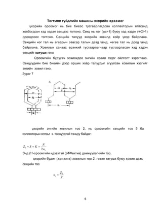 Òîãòìîë ã¿éäëèéí ìàøèíû ÿêîðèéí îðîîìîã
    Ÿêîðèéí îðîîìîã íü áèå áèåýñ òóñãààðëàãäñàí êîëëåêòîðûí ÿëòñàíä
õîëáîãäñîí õýä õýäýí ñåêöýýñ òîããîíî. Ñåêö íü íýã (wñ=1) áóюó õýä õýäýí (wC>1)
îðîîäñîîñ òîãòñíî. Ñåêöèéí òàëóóä ÿêîðèéí õîâèëä õî¸ð ¿åýð áàéðëàíà.
Ñåêöèéí íýã òàë íü àãààðûí ýàâñàð òàëûí äýýä ¿åíä, íåãåå òàë íü äîîä ¿åíä
áàéðëàíà. Õîâèëûí õàíààñ åðýíõèé òóñãààðëàã÷ààð òóñãààðëàñàí õýä õýäýí
ñåêöèéã êàòóøê ãýíý
          Îðîîìãèéí á¿ä¿¿â÷ ýîõèîõäîî ýíãèéí õîâèë ãýäýã îéëãîëò õýðýãëýíý.
Ñåêö¿¿äèéí áèå áèåèéí äýýð îðøèõ õî¸ð òàëóóäûã àãóóëñàí õîâèëûí õýñãèéã
ýíãèéí õîâèë ãýíý.
Çóðàã 7




      Ÿêîðèéí ýíãèéí õîâèëûí òîî 2, íü îðîîìãèéí ñåêöèéí òîî 5 áà
êîëëåêòîðûí ÿëòñüã ê. òîîíóóäòàé òýíö¿¿ áàéäàã:


             N
Z3 = S = K =
            2 wc
Ýíä (1-îðîîìãèéí èäýâõòýé (ýÔÔâêòèâ) äàìæóóëàã÷èéí òîî.
          Ÿêîðèéí áóäèò (æèíõýíý) õîâèëûí òîî 2. ãýâýë êàòóøê áóюó õîâèë äàõü
ñåêöèéí òîî

                             ZÝ
                      uc =
                             Z




                                          6
 
