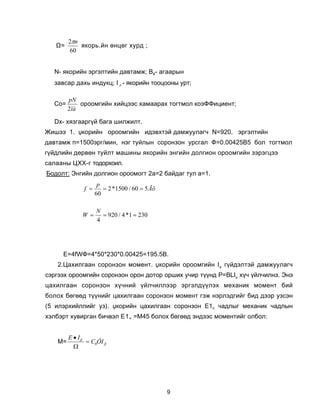 2πn
   Ω=       ÿêîðü.éí ºíöºã õóðä ;
         60


  N- ÿêîðèéí ýðãýëòèéí äàâòàìæ; Âé- àãààðûí
  çàâñàð äàõü èíäóêö; I δ - ÿêîðèéí òîîöîîíû óðò;

        pN
  Ñî=       îðîîìãèéí õèéöýýñ õàìààðàõ òîãòìîë êîýÔÔèöèåíò;
        2ïà

  Dõ- õÿçãààðã¿é áàãà øèëæèëò.
Æèøýý 1. Ÿêîðèéí îðîîìãèéí èäýâõòýé äàìæóóëàã÷ N=920, ýðãýëòèéí
äàâòàìæ ï=1500ýðã/ìèí, íýã òóéëûí ñîðîíçîí óðñãàë Ô=0.00425Â5 áîë òîãòìîë
ã¿éäëèéí äºðâºí òóéëò ìàøèíû ÿêîðèéí ýíãèéí äîëãèîí îðîîìãèéí çýðýãöýý
ñàëààíû ÖÕÕ-ã òîäîðõîèë.
Áîäîëò: Ýíãèéí äîëãèîí îðîîìîãò 2à=2 áàéäàã òóë à=1.
                     p
              f =      = 2 *1500 / 60 = 5 Ãö
                    60

                    N
             W =      = 920 / 4 *1 = 230
                    4




     Å=4fWÔ=4*50*230*0.00425=195.5Â.
   2.Öàõèëãààí ñîðîíçîí ìîìåíò. Ÿêîðèéí îðîîìãèéí IŸ ã¿éäýëòýé äàìæóóëàã÷
ñýðãýýõ îðîîìãèéí ñîðîíçîí îðîí äîòîð îðøèõ ó÷èð ò¿¿íä Ð=BLIŸ õ¿÷ ¿éë÷èëíý. Ýíý
öàõèëãààí ñîðîíçîí õ¿÷íèé ¿éë÷èëëýýð ýðãýëä¿¿ëýõ ìåõàíèê ìîìåíò áèé
áîëîõ áºãººä ò¿¿íèéã öàõèëãààí ñîðîíçîí ìîìåíò ãýæ íýðëýäãèéã áèä äýýð óçñýí
(5 èëýðõèéëëèéã óç). Ÿêîðèéí öàõèëãààí ñîðîíçîí Å1ï ÷àäëûã ìåõàíèê ÷àäëûí
õýëáýðò õóâèðãàí áè÷âýë Å1„ =Ì45 áîëîõ áºãººä ýíäýýñ ìîìåíòèéã îëáîë:


        E • Iß
   M=          = C0ÔI ß
          Ω




                                               9
 