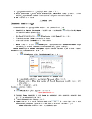 2. Íýýãäýõ õàðèëöàõ öîíõíû ç¿¿í õýñãýýñ Save íýðèéã ñîíãîíî.
    3. Save workbooks á¿ëãèéí Save AutoRecover information every õÿíàëòûí òîâ÷èéã
       èäýâõæ¿¿ëýýä minutes òàëáàðò õàäãàëàõ êîìàíä õýðýãæèõ õóãàöààã òîõèðóóëíà.
    4. Ok êîìàíäûí òîâ÷ äàðíà.

                                             Áàðèìò íýýõ
Õàäãàëñàí áàðèìòûã íýýõ

   Õàäãàëñàí áàðèìòûã íýýõäýý äàðààõ àðãóóäûí àëü íýãèéã ñîíãîíî. ¯¿íä:
   -     Start öýñíèé Recent Documents êîìàíäûí äýä êîìàíäóóäààñ                     ä¿ðñ á¿õèé MS Excel
         ïðîãðàìûí ôàéëûí íýðèéã ñîíãîõ

   -     MS Excel ïðîãðàìûí öîíõíû            Office Button öýñèéí Open êîìàíä ñîíãîõ
   -     Òîâ÷ëóóðò ãàðíààñ Ctrl+O òîâ÷íû õîñëîë äàðàõ
   -     Òîâ÷ëóóðò ãàðíààñ Ctrl+F12 òîâ÷íû õîñëîë äàðàõ

   -   Excel ïðîãðàìûí öîíõíû       Office öýñèéí íýýãäýõ òàëáàðûí Recent Documents õýñýãò
       õàìãèéí ñ¿¿ëä õàíäñàí ôàéëóóäûí æàãñààëò áàéõ áà ¿¿íýýñ ñîíãîæ íýýíý.
   Office Button öýñíèé Recent Documents õýñýãò áàéðëàõ õàìãèéí ñ¿¿ëä õàíäñàí ôàéëûí
æàãñààëòûí òîîã òîõèðóóëàõ áîëîìæòîé. ¯¿íä:

          1.        Office Button öýñèéí Excel Options êîìàíä ñîíãîíî.




                            Çóðàã 5. Excel Options õàðèëöàõ öîíõíû Advanced õóóäàñ

        2. Íýýãäýõ õàðèëöàõ öîíõíû ç¿¿í õýñãýýñ Advanced íýðèéã ñîíãîíî.
        3. Display á¿ëãèéí Show this number of Recent Documents òàëáàðò ôàéëûí òîîã
           òîäîðõîéëíî.
        4. Ok êîìàíäûí òîâ÷ äàðíà.
Õàäãàëñàí áàðèìòûã íýýõäýý:

    1.         Office Button öýñèéí Open êîìàíä ñîíãîíî.
                                         Çóðàã 6. Open õàðèëöàõ öîíõ

    2. Íýýãäýõ Open õàðèëöàõ öîíõíû Look in òàëáàðààñ íýýõ áàðèìòûã àãóóëñàí äèñê
       òºõººðºìæ, õàâòàñûã ñîíãîæ íýýíý.
    3. ¯íäñýí òàëáàðààñ íýýõ ôàéëàà ñîíãîíî.
    4. Open êîìàíäûí òîâ÷ äàðíà. Èäýâõòýé áàðèìòûã               êîìàíäûí òîâ÷íû ñóìàí äýýð
       äàðæ íýýãäýõ òàëáàðààñ íýýõ ãîðèìûí òºëâ¿¿äýýñ ñîíãîæ íýýõ áîëîìæòîé. ¯¿íä:
        - Open Read-Only áàðèìòûã çºâõºí óíøèãäàõààð íýýõ
 
