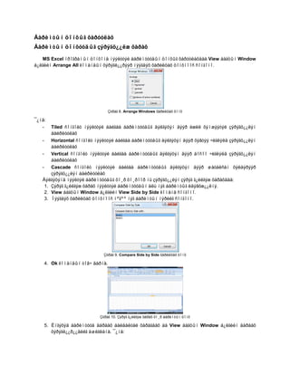 Áàðèìòûí öîíõûã õàðóóëàõ
Áàðèìòûí öîíõóóäûã çýðýãö¿¿ëæ õàðàõ

   MS Excel ïðîãðàìûí öîíõîíä íýýëòòýé áàðèìòóóäûí öîíõûã õàðóóëàõäàà View áàãöûí Window
á¿ëãèéí Arrange All êîìàíäûí õýðýãë¿¿ðýýð íýýãäýõ õàðèëöàõ öîíõíîîñ ñîíãîíî.




                                    Çóðàã 8. Arrange Windows õàðèëöàõ öîíõ

¯¿íä:
   -     Tiled ñîíãîëò íýýëòòýé áàéãàà áàðèìòóóäûã äýëãýöýí äýýð èæèë õýìæýýòýé çýðýãö¿¿ëýí
         áàéðëóóëàõ
   -   Horizontal ñîíãîëò íýýëòòýé áàéãàà áàðèìòóóäûã äýëãýöýí äýýð õýâòýý ÷èãëýëä çýðýãö¿¿ëýí
       áàéðëóóëàõ
   - Vertical ñîíãîëò íýýëòòýé áàéãàà áàðèìòóóäûã äýëãýöýí äýýð áîñîî ÷èãëýëä çýðýãö¿¿ëýí
       áàéðëóóëàõ
   - Cascade ñîíãîëò íýýëòòýé áàéãàà áàðèìòóóäûã äýëãýöýí äýýð øàòàëñàí õýëáýðýýð
       çýðýãö¿¿ëýí áàéðëóóëàõ
   Äýëãýöýíä íýýëòýé áàðèìòóóäûã õî¸ð õî¸ðîîð íü çýðýãö¿¿ëýí çýðýã ã¿éëãýæ õàðàõäàà:
    1. Çýðýã ã¿éëãýæ õàðàõ íýýëòòýé áàðèìòóóäûí àëü íýã áàðèìòûã èäýâõæ¿¿ëíý.
    2. View áàãöûí Window á¿ëãèéí View Side by Side êîìàíä ñîíãîíî.
    3. Íýýãäýõ õàðèëöàõ öîíõíîîñ íºãºº íýã áàðèìòûí íýðèéã ñîíãîíî.




                               Çóðàã 9. Compare Side by Side õàðèëöàõ öîíõ

       4. Ok êîìàíäûí òîâ÷ äàðíà.




                             Çóðàã 10. Çýðýã ã¿éëãýæ õàðàõ õî¸ð áàðèìòûí öîíõ

       5. Èíãýõýä áàðèìòóóä äàðààõ áàéäàëòàé õàðàãäàõ áà View áàãöûí Window á¿ëãèéí äàðààõ
          õýðýãë¿¿ð¿¿äèéã àøèãëàíà. ¯¿íä:
 