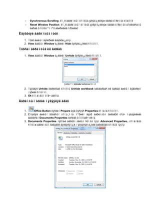 -   Synchronous Scrolling: õî¸ð áàðèìòûí öîíõûã çýðýã ã¿éëãýæ õàðàõ ãîðèìûã òîãòîîõ
   -   Reset Window Position: õî¸ð áàðèìòûí öîíõûã çýðýã ã¿éëãýæ õàðàõ ãîðèìûã áîëèóëñàíû
       äàðàà öîíõûã ºìíºõ áàéðëàëä îðóóëàõ

Èäýâõòýé áàðèìòûã íóóõ

   1. Íóóõ àæëûí äýâòðèéã èäýâõæ¿¿ëíý.
   2. View áàãöûí Window á¿ëãèéí Hide õýðýãë¿¿ðèéã ñîíãîíî.

Íóóñàí áàðèìòûã èë ãàðãàõ

   1. View áàãöûí Window á¿ëãèéí Unhide õýðýãë¿¿ðèéã ñîíãîíî.




                                 Çóðàã 11. Unhide õàðèëöàõ öîíõ

   2. Íýýãäýõ Unhide õàðèëöàõ öîíõíû Unhide workbook òàëáàðààñ èë ãàðãàõ àæëûí äýâòðèéí
      íýðèéã ñîíãîíî.
   3. Ok êîìàíäûí òîâ÷ äàðíà.

Áàðèìòûí òóõàé ìýäýýëýë àâàõ


   1.      Office Button öýñèéí Prepare äýä öýñýýñ Properties êîìàíä ñîíãîíî.
   2. Èíãýõýä àæëûí õóóäñûí òîìú¸îíû ìºðèéí äýýð áàðèìòûí òàëààðõ òîâ÷ ìýäýýëëèéã
      àãóóëñàí Documents Properties òóñëàõ öîíõ ãàð÷ èðíý.
   3. Documents Properties íýðíèé áàðóóí òàëûí ñóìûã íýýí Advanced Properties.. êîìàíäûã
      ñîíãîæ áàðèìòûí òàëààðõ äýëãýðýíã¿é ìýäýýëýë á¿õèé õàðèëöàõ öîíõûã íýýíý.
 