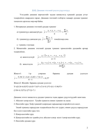 2
2.5.2. Динамик эгнээний үндсэн үзүүлэлтүүд
Үзэгдлийн динамик өөрчлөлтийг задлан шинжлэхэд түвшний дундаж утгыг
тодорхойлох шаардлага гардаг. Динамик эгнээний хэлбэрээс хамаарч дундаж түвшинг
тооцоолох аргачлал өөр өөр байна.
1. Интервалын динамик эгнээний дундаж түвшинг
а) түвшингүүд давхцаагүй үед
n
y
n
yyy
y in 


...21
б) түвшингүүд давхцсан үед

 

i
ii
t
ty
y томъёогоор олно.
у –түвшин, t-хугацаа
2. Моментийн динамик эгнээний дундаж түвшинг хронологийн дунджийн аргаар
тодорхойлно.
а). жинлэгдээгүй
1
2/...2/ 121


 
n
yyyy
y nn
б) жинлэгдсэн


 
i
nnn
t
tyytyytyy
y
2
)(...)()( 11232121
Жишээ1: 1-р улирлын барааны дундаж үлдэгдэл
57.6
14
2/6.783.64.62/34.5



y
Жишээ2: Жилийн барааны дундаж үлдэгдэл
Y=((8.34+6.83)*2+(6.83+7.6)*1+(7.6+8.1)*3+(8.1+5.96)*3+
(5.96+6.15)*3)/ (2*12)=7.1
Динамик эгнээг шинжлэхэд дундаж түвшнээс гадна дараах үзүүлэлтүүдийг ашиглана.
1. Абсолют цэвэр өсөлт: Тухайн түвшнээс өмнөх түвшинг нь хасна
2. Өсөлтийн хурд: Хоёр түвшний хоорондын харьцаагаар илэрхийлэгдэх өсөлт.
Эхний түвшинд харьцуулан тодорхойлсон бол нэг суурьт, өмнөх үеүдэд харьцуулсан
бол хэлхээ өсөлтийн хурд гэнэ.
3. Цэвэр өсөлтийн хурд.
4. Цэвэр өсөлтийн нэг хувийн утга: абсолют цэвэр өсөлт /цэвэр өсөлтийн хурд.
5. Өсөлтийн дундаж хурд
 