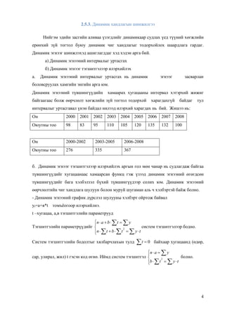 4
2.5.3. Динамик хандлагын шинжилгээ
Нийгэм эдийн засгийн аливаа үзэгдлийг динамикаар судлах үед түүний хөгжлийн
ерөнхий зүй тогтол буюу динамик чиг хандлагыг тодорхойлох шаардлага гардаг.
Динамик эгнээг шинжлэхэд ашиглагддаг хэд хэдэн арга бий.
а) Динамик эгнээний интервалыг уртасгах
б) Динамик эгнээг тэгшитгэлээр илэрхийлэх
а. Динамик эгнээний интервалыг уртасгах нь динамик эгнээг засварлан
боловсруулах хамгийн энгийн арга юм.
Динамик эгнээний түвшингүүдийн хамаарах хугацааны интервал хэтэрхий жижиг
байгаагаас болж өөрчлөлт хөгжлийн зүй тогтол тодорхой харагдахгүй байдаг тул
интервалыг уртасгавал үнэн байдал нилээд илэрхий харагдах нь бий. Жишээ нь:
Он 2000 2001 2002 2003 2004 2005 2006 2007 2008
Оюутны тоо 98 83 95 110 105 120 135 132 100
Он 2000-2002 2003-2005 2006-2008
Оюутны тоо 276 335 367
б. Динамик эгнээг тэгшитгэлээр илэрхийлэх аргын гол мөн чанар нь судлагдаж байгаа
түвшингүүдийг хугацаанаас хамаарсан функц гэж үзээд динамик эгнээний өгөгдсөн
түвшингүүдийг бага хэлбэлзэл бүхий түвшингүүдээр солих юм. Динамик эгнээний
өөрчлөлтийн чиг хандлага шулуун болон муруй шугаман аль ч хэлбэртэй байж болно.
- Динамик эгнээний график дүрслэл шулууны хэлбэрт ойртож байвал
уt=а+в*t томъёогоор илэрхийлнэ.
t –хугацаа, а,в тэгшитгэлийн параметрууд
Тэгшитгэлийн параметрүүдийг








tytbtn
ytban
2
систем тэгшитгэлээр бодно.
Систем тэгшитгэлийн бодолтыг хялбарчлахын тулд 0t байхаар хугацаанд (өдөр,
сар, улирал, жил) t гэсэн код өгнө. Иймд систем тэгшитгэл








tytb
yan
2
болно.
 