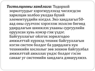Тогтолцооны хандлага: Тодорхой
зорилтуудыг хэрэгжүүлэхэд чиглэгдсэн
харилцан холбоо уялдаа бүхий
элементүүдийн нэгдэл. Энэ хандлагыг50-
аад оны сүүлчээс хэрэглэж эхэлсэн бөгөөд
удирдлагын шинжлэх ухааны сургуулийн
оруулсан хувь нэмэр гэж үздэг.
Байгууллагыг ойлгох зорилгодоо
амжилттай хүрэхэд техник байгууллагын
нэгэн систем болдог ба удирдлага хүн
техникийн хослолыг зөв зохион байгуулбал
амжилттай ажиллах үндэс болдог гэсэн
санааг уг системийн хандлага дэвшүүлжээ.
 