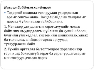 Нөхцөл байдлын хандлага:
 Тодорхой нөхцөлд тохируулан удирдлагын
аргыг сонгож авна. Нөхцөл байдлын хандлагыг
дараах 4 үйл явцаар тайлбарлана.
1. Менежер удирдлагын хэрэгслүүдийг мэдэж
байх, энэ нь удирдлагын үйл явц ба хувийн болон
бүлгийн үйл хөдлөл, системийн шинжилгээ, хянах
ба төлөвлөх, шийдвэр гаргах аргуудад
тулгуурласан байх
2. Тухайн аргачлал ба тогтолцоог хэрэглэснээр
гарч ирэх болзошгүй эерэг ба сөрөг үр дагаварыг
менежер урьдчилан харах
 