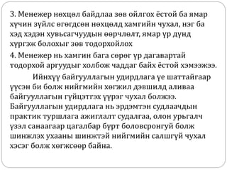 3. Менежер нөхцөл байдлаа зөв ойлгох ёстой ба ямар
хүчин зүйлс өгөгдсөн нөхцөлд хамгийн чухал, нэг ба
хэд хэдэн хувьсагчуудын өөрчлөлт, ямар үр дүнд
хүргэж болохыг зөв тодорхойлох
4. Менежер нь хамгин бага сөрөг үр дагавартай
тодорхой аргуудыг холбож чаддаг байх ёстой хэмээжээ.
Ийнхүү байгууллагын удирдлага үе шаттайгаар
үүсэн би болж нийгмийн хөгжил дэвшилд аливаа
байгууллагын гүйцэтгэх үүрэг чухал болжээ.
Байгууллагын удирдлага нь эрдэмтэн судлаачдын
практик туршлага ажиглалт судалгаа, олон урьгалч
үзэл санаагаар цагалбар бүрт боловсронгуй болж
шинжлэх ухааны шинжтэй нийгмийн салшгүй чухал
хэсэг болж хөгжсөөр байна.
 