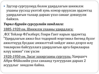  Эдгээр сургуулиуд болон удирдлагын шинжлэх
ухааны үүсэлд үнэтэй хувь нэмэр оруулсан эрдэмтэд
удирдлагын талаар дараах үзэл санааг дэвшүүлж
байжээ.
Төрөл бүрийн сургуулийн хандлага:
1885-1920 он. Шинжлэх ухааны удирдлага:
Ф.У. Тейлор Ф.Гилберт, Генри Гант нарын эрдэмтэд
“Удирдлагын ажил бол тодорхой мэргэжил бөгөөд бүлэг
ажилтнууд бусдаас амжилттай хийдэг ажил дээрээ илү
төвлөрсөн байгууллага удирдлагын арга барилаараа
илүү хожно” гэж үзсэн
1920-1950 он. Засаг захиргааны сургууль: Удирдагч
АНри ФАйолийн үзэл санаанд тулгуурлан дараах 2
асуудлыг хөндсөн байна.
 