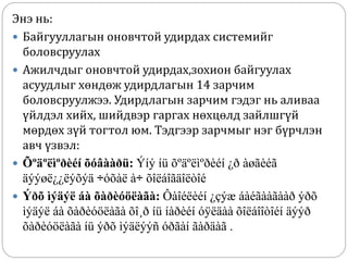 Энэ нь:
 Байгууллагын оновчтой удирдах системийг
боловсруулах
 Ажилчдыг оновчтой удирдах,зохион байгуулах
асуудлыг хөндөж удирдлагын 14 зарчим
боловсруулжээ. Удирдлагын зарчим гэдэг нь аливаа
үйлдэл хийх, шийдвэр гаргах нөхцөлд зайлшгүй
мөрдөх зүй тогтол юм. Тэдгээр зарчмыг нэг бүрчлэн
авч үзвэл:
 Õºäºëìºðèéí õóâààðü: Ýíý íü õºäºëìºðèéí ¿ð àøãèéã
äýýøë¿¿ëýõýä ÷óõàë à÷ õîëáîãäîëòîé
 Ýðõ ìýäýë áà õàðèóöëàãà: Ôàîéëèéí ¿çýæ áàéãààãààð ýðõ
ìýäýë áà õàðèóöëàãà õî¸ð íü íàðèéí óÿëäàà õîëáîîòîéí äýýð
õàðèóöëàãà íü ýðõ ìýäëýýñ óðãàí ãàðäàã .
 