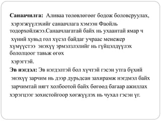 Санаачилга: Аливаа төлөвлөгөөг бодож боловсруулах,
хэрэгжүүлэхийг санаачлага хэмээн Фаойль
тодорхойлжээ.Санаачлагатай байх нь ухаантай ямар ч
хүний хувьд гол хүсэл байдаг учраас менежер
хүмүүстээ энэхүү эрмэлзлэлийг нь гүйцэлдүүлэх
бололцоог тавьж өгөх
хэрэгтэй.
Эв нэгдэл: Эв нэгдэлтэй бол хүчтэй гэсэн утга бүхий
энэхүү зарчим нь дээр дурьдсан захирамж нэгдмэл байх
зарчимтай нягт холбоотой байх бөгөөд багаар ажиллах
хэрэгцээг зохистойгоор хөгжүүлэх нь чухал гэсэн үг.
 