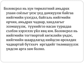 Боловсрол нь хүн төрөлхтний амьдрах
ухаан соёлыг үеэс үед дамжуулж байгаа
нийгмийн үзэгдэл, байгаль нийгмийн
орчин, амьдрах чадвар, хандлагыг
эзэмшүүлж, түүнийгээ насан туршдаа
сэлбэн хэрэглэх үйл явц юм. Боловсрол нь
нийгмийн тогтвортой хөгжлийн үндэс,
нийгмийн шаардлагад нийцсэн өрсөлдөх
чадвартай бүтээлч иргэдийг төлөвшүүлэх
үндсэн арга зам болно.
 