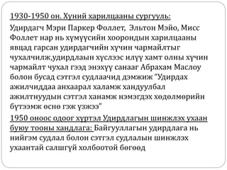 1930-1950 он. Хүний харилцааны сургууль:
Удирдагч Мэри Паркер Фоллет, Эльтон Мэйо, Мисс
Фоллет нар нь хүмүүсийн хоорондын харилцааны
явцад гарсан удирдагчийн хүчин чармайлтыг
чухалчилж,удирдлаын хүслээс илүү хамт олны хүчин
чармайлт чухал гээд энэхүү санааг Абрахам Маслоу
болон бусад сэтгэл судлаачид дэмжиж “Удирдах
ажилчиддаа анхаарал халамж хандуулбал
ажилтнуудын сэтгэл ханамж нэмэгдэх хөдөлмөрийн
бүтээмж өснө гэж үзжээ”
1950 оноос одоог хүртэл Удирдлагын шинжлэх ухаан
буюу тооны хандлага: Байгууллагын удирдлага нь
нийгэм судлал болон сэтгэл судлалын шинжлэх
ухаантай салшгүй холбоотой бөгөөд
 