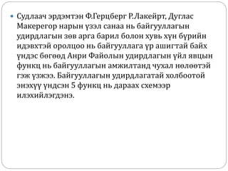  Судлаач эрдэмтэн Ф.Герцберг Р.Лакейрт, Дуглас
Макерегор нарын үзэл санаа нь байгууллагын
удирдлагын зөв арга барил болон хувь хүн бүрийн
идэвхтэй оролцоо нь байгууллага үр ашигтай байх
үндэс бөгөөд Анри Файолын удирдлагын үйл явцын
функц нь байгууллагын амжилтанд чухал нөлөөтэй
гэж үзжээ. Байгууллагын удирдлагатай холбоотой
энэхүү үндсэн 5 функц нь дараах схемээр
илэхийлэгдэнэ.
 