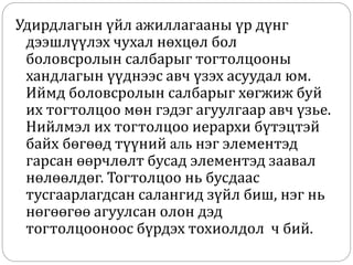 Удирдлагын үйл ажиллагааны үр дүнг
дээшлүүлэх чухал нөхцөл бол
боловсролын салбарыг тогтолцооны
хандлагын үүднээс авч үзэх асуудал юм.
Иймд боловсролын салбарыг хөгжиж буй
их тогтолцоо мөн гэдэг агуулгаар авч үзье.
Нийлмэл их тогтолцоо иерархи бүтэцтэй
байх бөгөөд түүний аль нэг элементэд
гарсан өөрчлөлт бусад элементэд заавал
нөлөөлдөг. Тогтолцоо нь бусдаас
тусгаарлагдсан салангид зүйл биш, нэг нь
нөгөөгөө агуулсан олон дэд
тогтолцооноос бүрдэх тохиолдол ч бий.
 